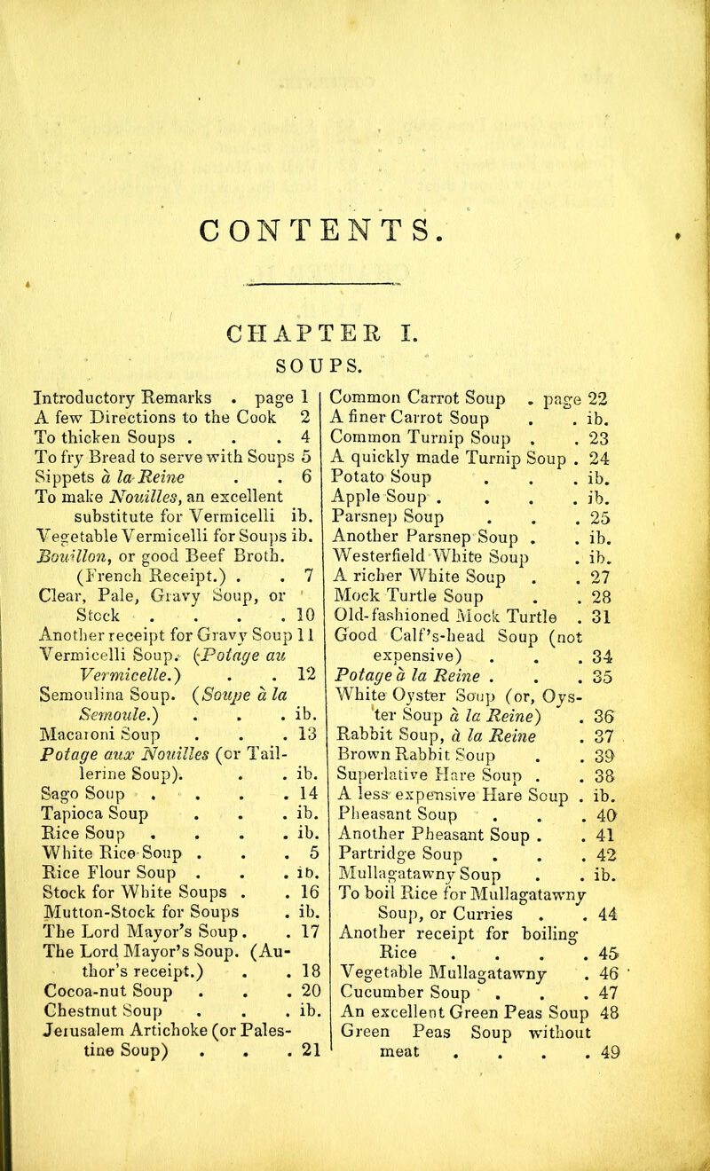 CONTENTS. CHAPTER I. SOUPS. Introductory Remarks . page 1 A few Directions to the Cook 2 To thicken Soups . . .4 To fry Bread to serve with Soups 5 Sippets a la Heine . . 6 To make Nouilles, an excellent substitute for Vermicelli ib. Vegetable Vermicelli for Soups ib. Bouillon, or good Beef Broth. (French Receipt.) . . 7 Clear, Pale, Gravy Soup, or Stock . . . .10 Another receipt for Gravy Soup 11 Vermicelli Soup.- (•Potage au Vermicelle.) . . 12 Semoulina Soup. (Soujje a la Macaroni Soup . 13 Potage aux Nouilles (or Tail- lerine Soup). . ib. Sago Soup . . . 14 Tapioca Soup . ib. Rice Soup . ib. White Rice Soup . . 5 Rice Flour Soup . . ib. Stock for White Soups . . 16 Mutton-Stock for Soups . ib. The Lord Mayor’s Soup. . 17 The Lord Mayor’s Soup. (Au- thor’s receipt.) . 18 Cocoa-nut Soup . 20 Chestnut Soup . ib. Jerusalem Artichoke (or Pales- tine Soup) . 21 Common Carrot Soup . page 22 A finer Carrot Soup . . ib. Common Turnip Soup . . 23 A quickly made Turnip Soup . 24 Potato Soup . . . ib. Apple Soup .... ib. Parsnep Soup . . .25 Another Parsnep Soup . . ib. Westerfield White Soup . ib. A richer White Soup . . 27 Mock Turtle Soup . . 28 Old-fashioned Mock Turtle . 31 Good Calf’s-head Soup (not expensive) . . .34 Potage a la Heine . . .35 White Oyster Soup (or, Oys- ‘ter Soup a la Heine) ” . 35 Rabbit Soup, d la Heine . 37 Brown Rabbit Soup . . 39 Superlative Hare Soup . . 38 A less'expensive Hare Soup . ib. Pheasant Soup . . . 40 Another Pheasant Soup . . 41 Partridge Soup . . .42 Mullagatawny Soup . . ib. To boil Rice for Mullagatawny Soup, or Curries . . 44 Another receipt for boiling Rice . . . .45 Vegetable Mullagatawny . 46 Cucumber Soup . . .47 An excellent Green Peas Soup 48 Green Peas Soup without meat . . . .49