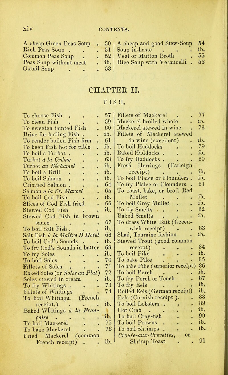 A cheap Green Peas Soup . 50 Rich Peas Soup . . 51 Common Peas Soup . 52 Peas Soup without meat . ib. Oxtail Soup . 53 A cheap and good Stew-Soup 54 Soup in-haste . . . ib. Veal or Mutton Broth . 55 Rice Soup with Vermicelli . 56 CHAPTER II. To choose Fish . To clean Fish To sweeten tainted Fish Brine for boiling Fish . To render boiled Fish firm . To keep Fish hot for table . To boil a Turbot . Turbot (i la Creme Turbot au ‘Bechamel To boil a Brill To boil Salmon Crimped Salmon . Salmon a la St. Marcel To boil Cod Fish Slices of Cod Fish fried Stewed Cod Fish Stewed Cod Fish in brown sauce . To boil Salt Fish . Salt Fish it la Maitre D'Hotel To boil Cod’s Sounds . To fry Cod’s Sounds in batter To fry Soles . . . To boil Soles Fillets of Soles Baked Soles (or Soles au Plat) Soles stewed in cream To fry Whitings . Fillets of Whitings To boil Whitings. (French receipt.) Baked Whitings d la Fran- faise .... To boil Mackerel To bake Mackerel Fried Mackerel (common French receipt) . FISH. 57 59 60 ib. 61 ib. ib. 63 ib. ib. ib. 64 65 ib. 66 ib. 67 ib. 68 ib. 69 ib. 70 71 72 ib. 73 74 ib. ib. 75 76 ib. Fillets of Mackerel . . 77 Mackerel broiled whole . ib. Mackerel stewed in wine . 78 Fillets of Mackerel stewed in wine (excellent) . ib. To boil Haddocks . .79 Baked Haddocks . . . ib. To fry Haddocks . . .80 Fresh Herrings (Farleigh receipt) . . . ib. To boil Plaice or Flounders . ib. To fry Plaice or Flounders . 81 To roast, bake, or broil Red Mullet . . . ib. To boil Grey Mullet . . ib. To fry Smelts - . . .82 Baked Smelts . . . ib. To dress White Bait (Green- wich receipt) . .83 Shad, Touraine fashion . ib. Stewed Trout (good common receipt) . . .84 To boil Pike . . . ib. To bake Pike . . . 85 To bake Pike (superior receipt) 86 To boil Perch . . . ib. To fry Perch or Tench . 87 To fry Eels . . . ib. Boiled Eels (German receipt) ib. Eels (Cornish receipt ). . 88 To boil Lobsters . . .89 Hot Crab . . . . ib. To boil Cray-fish . . 90 To boil Prawns . . . ib. To boil Shrimps . . . ib. Croute-aux- Crevettes, or Shrimp-Toast . . 91