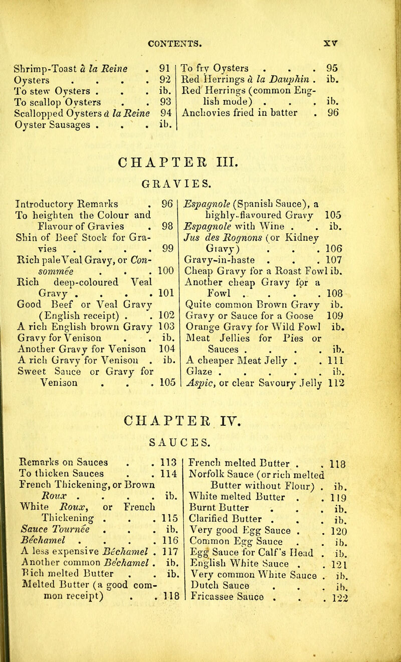 Shrimp-Toast a la Reine . 91 Oysters . . . .92 To stew Oysters . . . ib. To scallop Oysters . . 93 Scallopped Oysters d la Reine 94 Oyster Sausages . . . ib. To fry Oysters . . .95 Red Herrings d la Dauphin . ib. Red Herrings (common Eng- lish mode) . . . ib. Anchovies fried in batter . 96 CHAP Introductory Remarks . 96 To heighten the Colour and Flavour of Gravies . 98 Shin of Beef Stock for Gra- vies . . . .99 Rich pale Veal Gravy, or Con- sommee . . .100 Rich deep-coloured Veal Gravy .... 101 Good Beef or Veal Gravy (English receipt) . . 102 A rich English brown Gravy 103 Gravy for Venison . . ib. Another Gravy for Venison 104 A rich Gravy for Venison . ib. Sweet Sauce or Gravy for Venison . . . 105 CHAP'] S AU Remarks on Sauces . .113 To thicken Sauces . . 114 French Thickening, or Brown Roux . . . . ib. White Roux, or French Thickening . . .115 Sauce Tournee . . . ib. Bechamel . . . .116 A less expensive Bechamel . 117 Another common Bechamel. ib. Rich melted Butter . . ib. Melted Butter (a good com- mon receipt) . .118 E U III. IES. Espagnole (Spanish Sauce), a highly ..flavoured Gravy 105 Espagnole with Wine . . ib. Jus des Rognons (or Kidney Gravy) . . . 106 Gravy-in-haste . . . 107 Cheap Gravy for a Roast Fowl ib. Another cheap Gravy for a Fowl . . . ‘ . 108 Quite common Brown Gravy ib. Gravy or Sauce for a Goose 109 Orange Gravy for Wild Fowl ib. Meat Jellies for Pies or Sauces . . . . ib. A cheaper Meat Jelly . .111 Glaze . . . . . ib. Aspic, or clear Savoury Jelly 112 EXt IV. IES. French melted Butter . . 118 Norfolk Sauce (or rich melted Butter without Flour) . ib. White melted Butter . .119 Burnt Butter . . . ib. Clarified Butter . . . ib. Very good Egg Sauce . . 120 Common Egg Sauce . . ib. Egg- Sauce for Calf’s Head . ib. English White Sauce . .121 Very common White Sauce . ib. Dutch Sauce . . . ib. Fricassee Sauce . . . 122