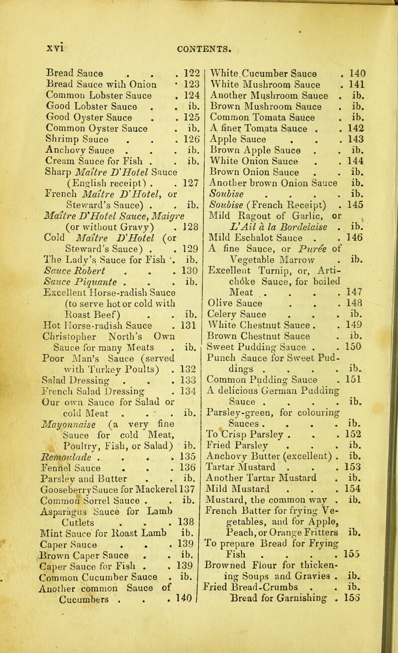 Bread Sauce . . . 122 Bread Sauce with Onion ■ 123 Common Lobster Sauce . 124 Good Lobster Sauce . . ib. Good Oyster Sauce . . 125 Common Oyster Sauce . ib. Shrimp Sauce . . .126 Anchovy Sauce . . . ib. Cream Sauce for Fish . . ib. Sharp Maitre D'Hotel Sauce (English receipt) . .127 French Maitre D'Hotel, or Steward’s Sauce) . . ib. Maitre D'Hotel Sauce, Maigre (or without Gravy) . 128 Cold Maitre D'Hotel (or Steward’s Sauce) . . 129 The Lady’s Sauce for Fish ib. Sauce Robert . . .130 Sauce Piquante . . . ib. Excellent Horse-radish Sauce (to serve hot or cold with Roast Beef) . . ib. Hot Horse-radish Sauce . 131 Christopher North’s Own Sauce for many Meats . ib. Poor Man’s Sauce (served with Turkey Poults) . 132 Salad Dressing . . . 133 French Salad Dressing . 134 Our own Sauce for Salad or cold Meat . . ' . ib. Mayonnaise (a very fine Sauce for cold Meat, Poultry, Fish, or Salad) ib. Remoulade . . . .135 Fennel Sauce . . . 136 Parsley and Butter . . ib. Gooseberry Sauce for Mackerel 137 Common Sorrel Sauce . . ib. Asparagus Sauce for Lamb Cutlets . . . 138 Mint Sauce for Roast Lamb ib. Caper Sauce . . . 139 .Brown Caper Sauce . . ib. Caper Sauce for Fish . . 139 Common Cucumber Sauce . ib. Another common Sauce of Cucumbers . . .140 White Cucumber Sauce White Mushroom Sauce Another Mushroom Sauce . Brown Mushroom Sauce Common Tomata Sauce A finer Tomata Sauce . Apple Sauce Brown Apple Sauce White Onion Sauce Brown Onion Sauce Another brown Onion Sauce Soubise . Soubise (French Receipt) . Mild Ragout of Garlic, or VAil a la Bordelaise . Mild Eschalot Sauce . A fine Sauce, or Puree of Vegetable Marrow Excellent Turnip, or, Arti- chdke Sauce, for boiled Meat . Olive Sauce Celery Sauce White Chestnut Sauce . Brown Chestnut Sauce Sweet Pudding Sauce . Punch Sauce for Sweet Pud- dings .... Common Pudding Sauce A delicious German Pudding Sauce .... Parsley-green, for colouring Sauces .... ToGrisp Parsley . Fried Parsley Anchovy Butter (excellent) . Tartar Mustard . Another Tartar Mustard Mild Mustard Mustard, the common way . French Batter for frying Ve- getables, and for Apple, Peach, or Orange Fritters To prepare Bread for Frying Fish .... Browned Flour for thicken- ing Soups and Gravies . Fried Bread-Crumbs Bread for Garnishing . 140 141 ib. ib. ib. 142 143 ib. 144 ib. ib. ib. 145 ib! 146 ib. 147 148 ib. 149 ib. 150 ib. 151 ib. ib. 152 ib. ib. 153 ib. 154 ib. ib. 155 ib. ib. 153