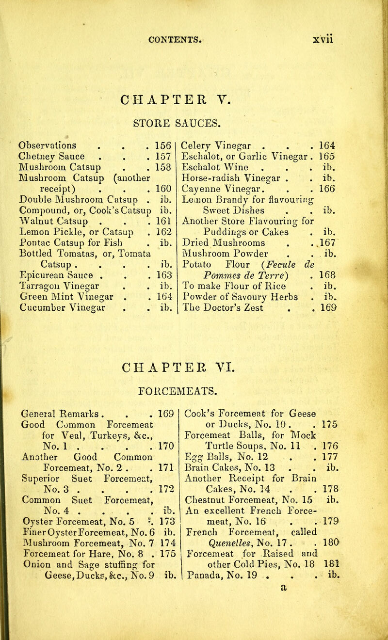 CHAPTER Y. STORE SAUCES. Observations . . .156 Cbetney Sauce . . . 157 Mushroom Catsup . . 158 Mushroom Catsup (another receipt) . . . 160 Double Mushroom Catsup . ib. Compound, or, Cook’s Catsup ib. Walnut Catsup . . . 161 Lemon Pickle, or Catsup . 162 Pontac Catsup for Fish . ib. Bottled Tomatas, or, Tomata Catsup .... ib. Epicurean Sauce . . . 163 Tarragon Vinegar . . ib. Green Mint Vinegar . . 164 Cucumber Vinegar , . ib. Celery Vinegar . . . 164 Eschalot, or Garlic Vinegar. 165 Eschalot Wine . ib. Horse-radish Vinegar . . ib. Cayenne Vinegar. . 166 Lemon Brandy for flavouring Sweet Dishes . ib. Another Store Flavouring for Puddings or Cakes . ib. Dried Mushrooms ..167 Mushroom Powder . ib. Potato Flour (Fecule de Pommes de Terre) . 168 To make Flour of Rice . ib. Powder of Savoury Herbs . ib. The Doctor’s Zest . . 169 CHAPTER YL FORCEMEATS. General Remarks. . .169 Good Common Forcemeat for Veal, Turkeys, &c., No. 1 . . . . 170 Another Good Common Forcemeat, No. 2 . . 171 Superior Suet Forcemeat, No. 3 . . . . 172 Common Suet Forcemeat, No. 4 . . . . ib. Oyster Forcemeat, No. 5 r. 173 Finer Oyster Forcemeat, No. 6 ib. Mushroom Forcemeat, No. 7 174 Forcemeat for Hare, No. 8 .175 Onion and Sage stuffing for Geese,Ducks,kc., No. 9 ib. Cook’s Forcemeat for Geese or Ducks, No. 10 . . 175 Forcemeat Balls, for Mock Turtle Soups, No. 11 . 176 Egg Balls, No. 12 . .177 Brain Cakes, No. 13 . . ib. Another Receipt for Brain Cakes, No. 14 . .178 Chestnut Forcemeat, No. 15 ib. An excellent French Force- meat, No. 16 . . 179 French Forcemeat, called Quenelles, No. 17 . . 189 Forcemeat for Raised and other Cold Pies, No. 18 181 I Panada, No. 19 . . . ib. a