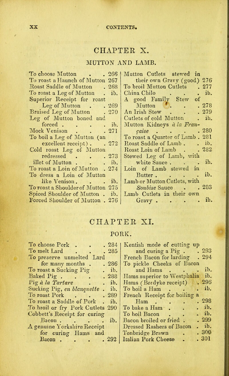 CHAPTER X. MUTTON AND LAMB. To choose Mutton . . 266 To roast a Haunch of Mutton 267 Hoast Saddle of Mutton . 268 To roast a Leg of Mutton . ib. Superior Receipt for roast Leg of Mutton . . 269 Braised Leg of Mutton . 270 Leg of Mutton honed and forced . . . . ib. Mock Venison . . .271 To boil a Leg of Mutton (an excellent receipt) . . 272 Cold roast Leg of Mutton redressed . . . 273 illet of Mutton . . . ib. To roast a Loin of Mutton . 274 To dress a Loin of Mutton like Venison . . . ib. To roast a Shoulder of Mutton 275 Spiced Shoulder of Mutton . ib. Forced Shoulder of Mutton . 276 Mutton Cutlets stewed in their own Gravy (good) 276' To broil Mutton Cutlets . 277 China Chilo . . . ib. A good Family Stew of Mutton *. . .278 An Irish Stew . . . 279 Cutlets of cold Mutton . ib. Mutton Kidneys d la Fran- paise . . . .280 To roast a Quarter of Lamb . 281 Roast Saddle of Lamb . . ib. Roast Loin of Lamb . . 282 Stewed Leg of Lamb, with. white Sauce . . . ib. Loin of Lamb stewed in Butter . . . . ib. Lamb or Mutton Cutlets, with Soubise Sauce . . 283 Lamb Cutlets in their own Gravy . . . . ib. CHAPTER XI. PORK. To choose Porlc . . . 284 To melt Lard . . . 285 To preserve unmelted Lard for many months . . 286 To roast a Sucking Pig . ib. Baked Pig .... 288 Pig ii la Tartare . . ib. Sucking Pig, en blanquette . ib. To roast Pork . . . 289 To roast a Saddle of Pork . ib. To broil or fry Pork Cutlets 290 Cobbett’s Receipt for curing Bacon . . . . ib. A genuine Yorkshire Receipt for curing Hams and Bacon .... 292 Kentish mode of cutting up and curing a Pig . . 293 French Bacon for larding . 294 To pickle Cheeks of Bacon and Hams . . . ib. Hams superior to Westphalia ib. Hams (Bordyke receipt) . 296 To boil a Ham . . . ib. French Receipt for boiling a Ham .... 298 To bake a Ham . . . ib. To boil Bacon . . . ib. Bacon broiled or fried . . 299 Dressed Rashers of Bacon . ib. Tonbridge Brawn . . 300 Italian Pork Cheese . .301