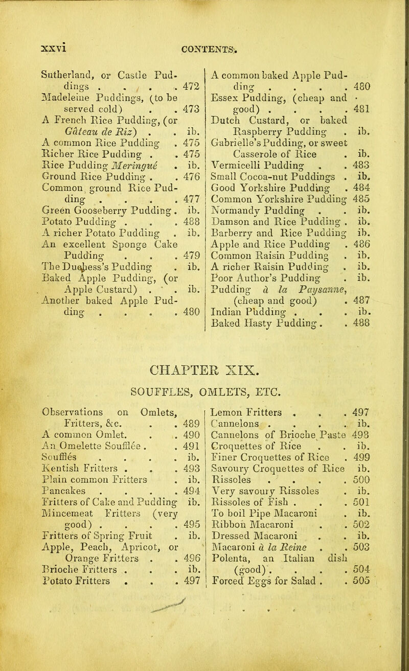 Sutherland, or Castle Pud- dings . . . .472 Madeleine Puddings, (to be served cold) . . 473 A French Rice Pudding, (or Gclteau de Riz) . . ib. A common Rice Pudding . 475 Richer Rice Pudding . . 475 Rice Pudding Meringue . ib. Ground Rice Pudding . . 476 Common ground Rice Pud- ding .... 477 Green Gooseberry Pudding . ib. Potato Pudding . . . 488 A richer Potato Pudding . ib. An excellent Sponge Cake Pudding . . . 479 The Duchess’s Pudding . ib. Baked Apple Pudding, (or Apple Custard) . ' . ib. Another baked Apple Pud- ding .... 480 A common baked Apple Pud- ding .... 480 Essex Pudding, (cheap and • good) . . . .481 Dutch Custard, or baked Raspberry Pudding . ib. Gabrielle’s Pudding, or sweet Casserole of Rice . ib. Vermicelli Pudding . . 483 Small Cocoa-nut Puddings . ib. Good Yorkshire Pudding . 484 Common Yorkshire Pudding 485 Normandy Pudding . . ib. Damson and Rice Pudding . ib. Barberry and Rice Pudding ib. Apple and Rice Pudding . 486 Common Raisin Pudding . ib, A richer Raisin Pudding . ib. Poor Author’s Pudding . ib. Pudding d la Paysanne, (cheap and good) . 487 Indian Pudding . . . ib. Baked Hasty Pudding. . 488 CHAPTER XIX. SOUFFLES, OMLETS, ETC. Observations on Omlets, Fritters, &c. . . 489 A common Omlet. . . 490 An Omelette Souffles . . 491 Souffles . . . . ib. Kentish Fritters . . . 493 Plain common Fritters . ib. Pancakes .... 494 Fritters of Cake and Pudding ib. Mincemeat Fritters (very good) .... 495 Fritters of Spring Fruit . ib. Apple, Peach, Apricot, or Orange Fritters . . 496 Brioche Fritters . . . ib. Potato Fritters . . . 497 Lemon Fritters . . . 497 Cannelons .... ib. Cannelons of Briochet Paste 498 Croquettes of Rice . . ib. Finer Croquettes of Rice . 499 Savoury Croquettes of Rice ib. Rissoles . . . . 500 Very savoury Rissoles . ib. Rissoles of Fish . . . 501 To boil Pipe Macaroni . ib. Ribbon Macaroni . . 502 Dressed Macaroni . . ib. Macaroni & la Reine . . 503 Polenta, an Italian dish (good). . . . 504 Forced Eggs for Salad . . 505