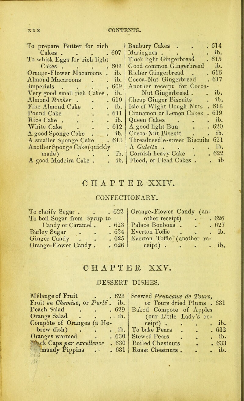 To prepare Butter for rich Cakes .... 607 To whisk Eggs for rich light Cakes .... 603 Orange-Flower Macaroons . ib. Almond Macaroons . . ib. Imperials .... 609 Very good small rich Cakes . ib. Almond Rocker . . . 610 Fine Almond Cake . . ib. Pound Cake . . .611 Bice Cake . . . . ib. White Cake . . .612 A good Sponge Cake . . ib. A smaller Sponge Cake . 613 Another Sponge Cake (quickly made) . . . ib. A good Madeira Cake . . ib. Banbury Cakes . . .614 Maringues . . . . ib. Thick light Gingerbread . 615 Good common Gingerbread ib. Richer Gingerbread . . 616 Cocoa-Nut Gingerbread . 617 Another receipt for Cocoa- Nut Gingerbread . . ib. Cheap Ginger Biscuits . ib. Isle of Wight Dough Nuts . 618 Cinnamon or Lemon Cakes . 619 Queen Cakes . . . ib. A good light Bun . . 620 Cocoa-Nut Biscuit . . ib. Tbreadneedle-street Biscuits 621 A Galette . . . . ib. Cornish heavy Cake . . 622 Fleed, or Flead Cakes . . ib CHAPTER XXIY. CONFECTIONARY. To clarify Sugar . . . 622 To boil Sugar from Syrup to Candy or Caramel . . 623 Barley Sugar . . . 624 Ginger Candy . . . 625 Orange-Flower Candy . . 626 Orange-Flower Candy (an- other receipt) . . 626 Palace Bonbons . . . 627 Everton Toffie . . . ib. Everton Toffie' (another re- ceipt) . . . . ib. CHAPTER XXY. DESSERT DISHES. Melange of Fruit . . 628 Fruit en Chemise, or Perle . ib. Peach Salad . . . 629 Orange Salad . . . ib. Compote of Oranges (a He- brew dish) . . . ib. Oranges warmed . . 630 ^bck Caps par excellence . 630 Stewed Pruneaux de Tours, or Tours dried Plums . Baked Compote of Apples (our Little Lady' ceipt) . To bake Pears Stewed Pears Boiled Chestnuts 631 ib. 632 ib. 633