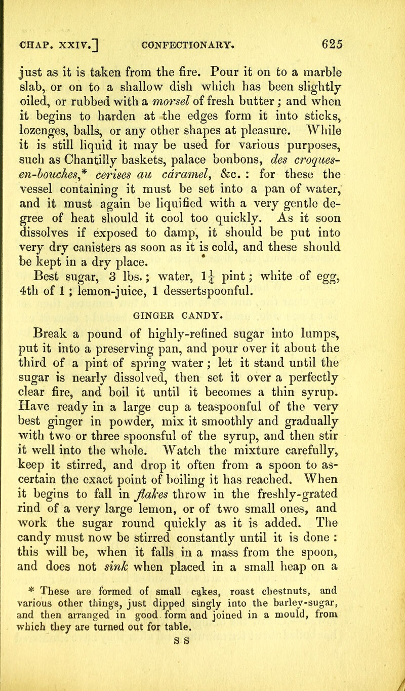 just as it is taken from the fire. Pour it on to a marble slab, or on to a shallow dish which has been slightly oiled, or rubbed with a morsel of fresh butter; and when it begins to harden at the edges form it into sticks, lozenges, balls, or any other shapes at pleasure. While it is still liquid it may be used for various purposes, such as Chantilly baskets, palace bonbons, des croques- m-bouches * cerises au caramel, &c. : for these the vessel containing it must be set into a pan of water, and it must again be liquified with a very gentle de- gree of heat should it cool too quickly. As it soon dissolves if exposed to damp, it should be put into very dry canisters as soon as it is cold, and these should be kept in a dry place. Best sugar, 3 lbs.; water, lj pint; white of egg, 4th of 1 ; lemon-juice, 1 dessertspoonful. GINGER CANDY. Break a pound of highly-refined sugar into lumps, put it into a preserving pan, and pour over it about the third of a pint of spring water; let it stand until the sugar is nearly dissolved, then set it over a perfectly clear fire, and boil it until it becomes a thin syrup. Have ready in a large cup a teaspoonful of the very best ginger in powder, mix it smoothly and gradually with two or three spoonsful of the syrup, and then stir it well into the whole. Watch the mixture carefully, keep it stirred, and drop it often from a spoon to as- certain the exact point of boiling it has reached. When it begins to fall in flakes throw in the freshly-grated rind of a very large lemon, or of two small ones, and work the sugar round quickly as it is added. The candy must now be stirred constantly until it is done : this will be, when it falls in a mass from the spoon, and does not sink when placed in a small heap on a * These are formed of small cakes, roast chestnuts, and various other things, just dipped singly into the barley-sugar, and then arranged in good form and joined in a mould, from which they are turned out for table.