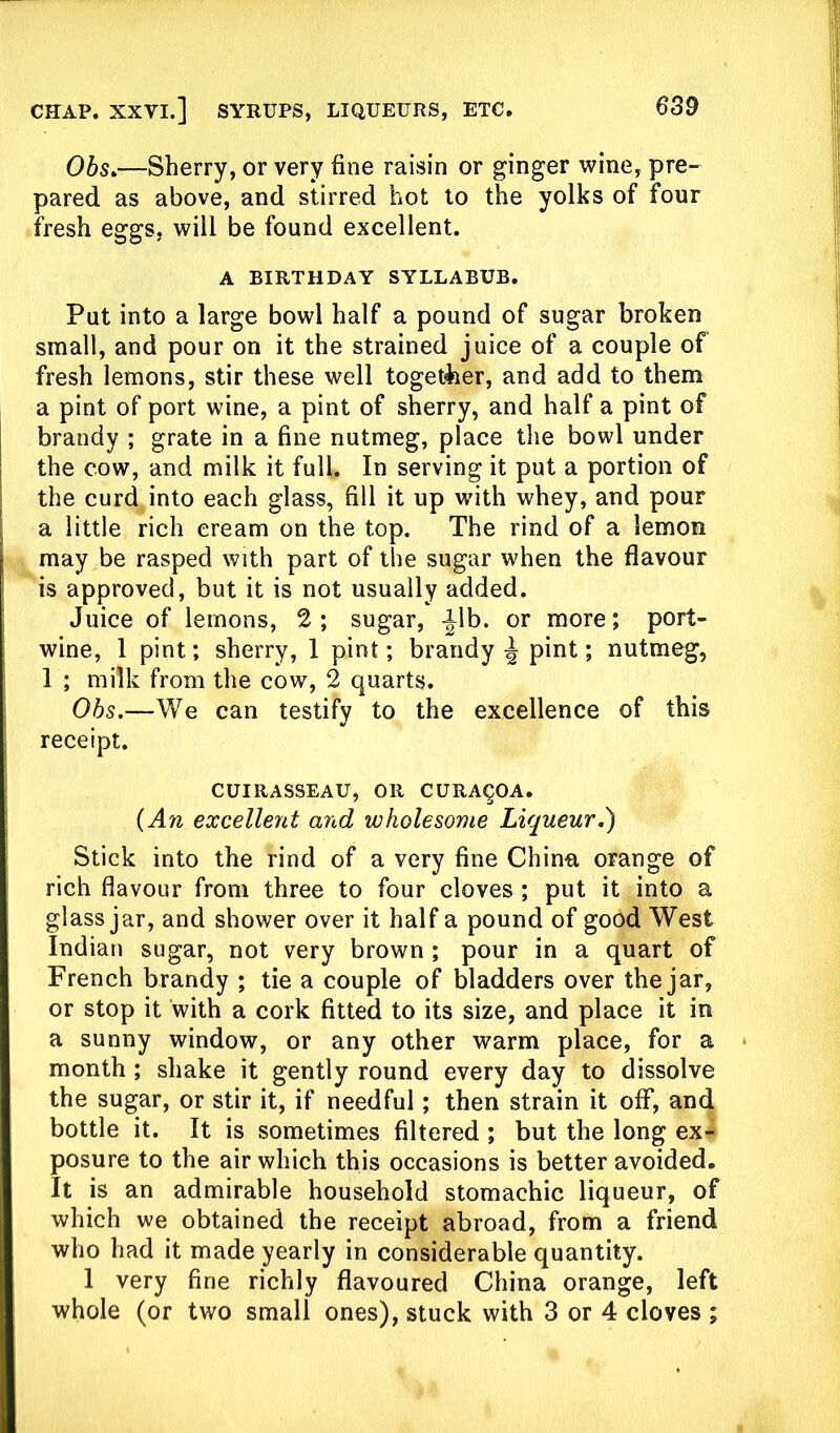 Obs.—Sherry, or very fine raisin or ginger wine, pre- pared as above, and stirred hot to the yolks of four fresh eggs, will be found excellent. A BIRTHDAY SYLLABUB. Put into a large bowl half a pound of sugar broken small, and pour on it the strained juice of a couple of fresh lemons, stir these well together, and add to them a pint of port wine, a pint of sherry, and half a pint of brandy ; grate in a fine nutmeg, place the bowl under the cow, and milk it full. In serving it put a portion of the curd into each glass, fill it up with whey, and pour a little rich cream on the top. The rind of a lemon may be rasped with part of the sugar when the flavour is approved, but it is not usually added. Juice of lemons, 2; sugar, |db. or more; port- wine, 1 pint; sherry, 1 pint; brandy £ pint; nutmeg, 1 ; milk from the cow, 2 quarts. Obs.—We can testify to the excellence of this receipt. CUIRASSEAU, OR CURA^OA. (An excellent and wholesome Liqueur.) Stick into the rind of a very fine China orange of rich flavour from three to four cloves ; put it into a glass jar, and shower over it half a pound of good West Indian sugar, not very brown ; pour in a quart of French brandy ; tie a couple of bladders over the jar, or stop it with a cork fitted to its size, and place it in a sunny window, or any other warm place, for a month ; shake it gently round every day to dissolve the sugar, or stir it, if needful; then strain it off, and bottle it. It is sometimes filtered ; but the long ex- posure to the air which this occasions is better avoided. It is an admirable household stomachic liqueur, of which we obtained the receipt abroad, from a friend who had it made yearly in considerable quantity. 1 very fine richly flavoured China orange, left whole (or two small ones), stuck with 3 or 4 cloves ;