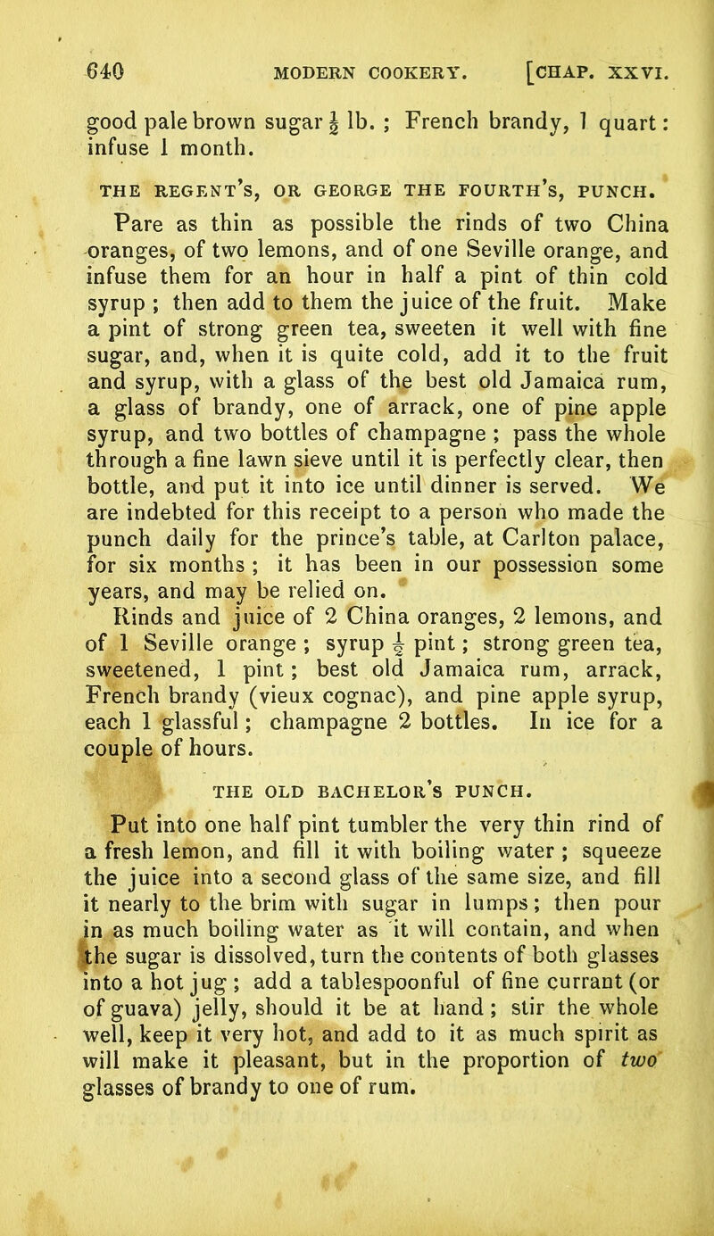 good pale brown sugar \ lb. ; French brandy, 1 quart: infuse 1 month. THE regent’s, OR GEORGE THE FOURTH’S, PUNCH. Pare as thin as possible the rinds of two China oranges, of two lemons, and of one Seville orange, and infuse them for an hour in half a pint of thin cold syrup ; then add to them the juice of the fruit. Make a pint of strong green tea, sweeten it well with fine sugar, and, when it is quite cold, add it to the fruit and syrup, with a glass of the best old Jamaica rum, a glass of brandy, one of arrack, one of pine apple syrup, and two bottles of champagne ; pass the whole through a fine lawn sieve until it is perfectly clear, then bottle, and put it into ice until dinner is served. We are indebted for this receipt to a person who made the punch daily for the prince’s table, at Carlton palace, for six months ; it has been in our possession some years, and may be relied on. Rinds and juice of 2 China oranges, 2 lemons, and of 1 Seville orange ; syrup ^ pint; strong green tea, sweetened, 1 pint; best old Jamaica rum, arrack, French brandy (vieux cognac), and pine apple syrup, each 1 glassful; champagne 2 bottles. In ice for a couple of hours. THE OLD bachelor’s PUNCH. Put into one half pint tumbler the very thin rind of a fresh lemon, and fill it with boiling water ; squeeze the juice into a second glass of the same size, and fill it nearly to the brim with sugar in lumps; then pour in as much boiling water as it will contain, and when the sugar is dissolved, turn the contents of both glasses into a hot jug ; add a tablespoonful of fine currant (or of guava) jelly, should it be at hand; stir the whole well, keep it very hot, and add to it as much spirit as will make it pleasant, but in the proportion of two glasses of brandy to one of rum.