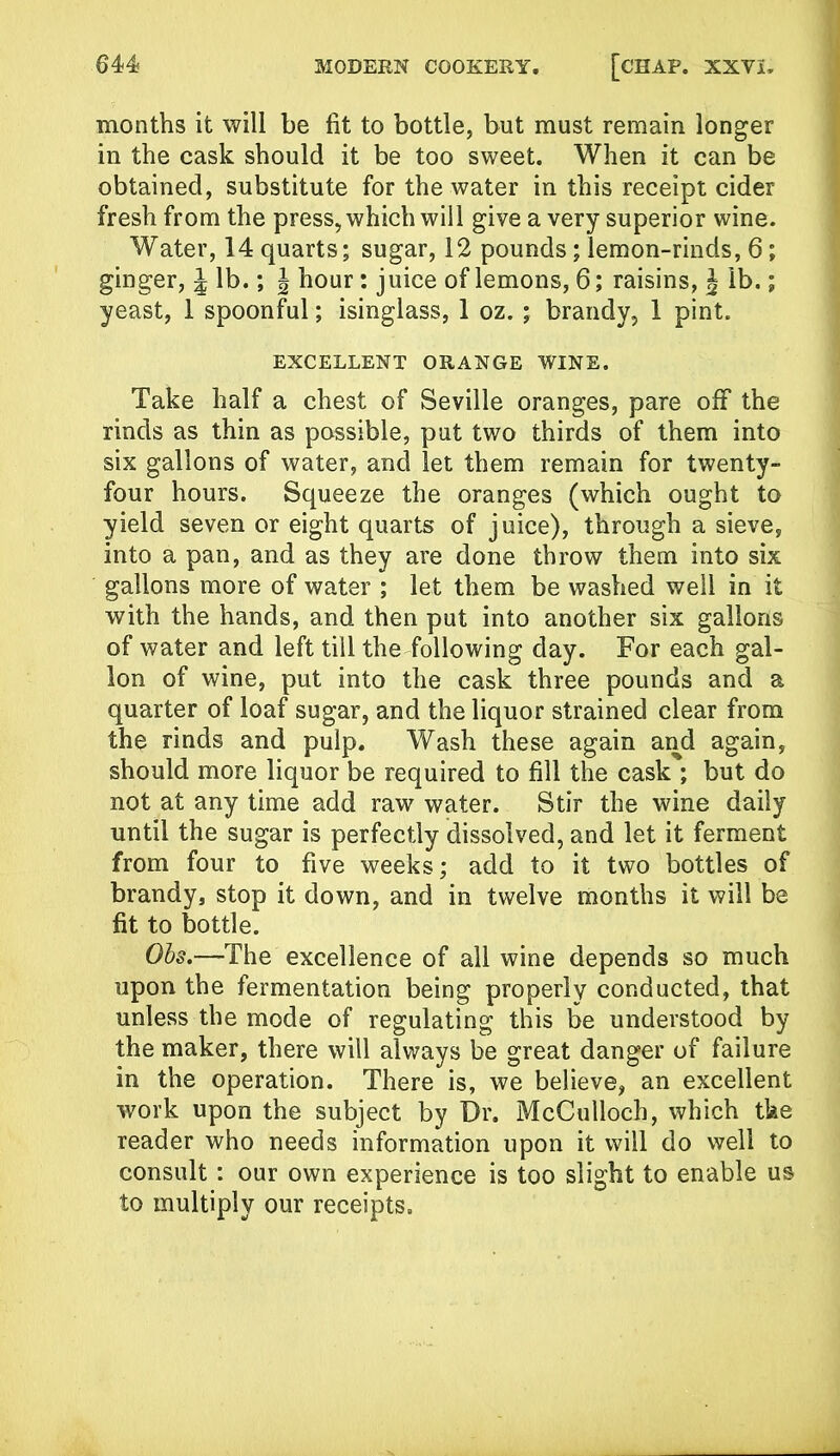 months it will be fit to bottle, but must remain longer in the cask should it be too sweet. When it can be obtained, substitute for the water in this receipt cider fresh from the press, which will give a very superior wine. Water, 14 quarts; sugar, 12 pounds; lemon-rinds, 6; ginger, J lb.; \ hour: juice of lemons, 6; raisins, J lb.; yeast, 1 spoonful; isinglass, 1 oz. ; brandy, 1 pint. EXCELLENT ORANGE WINE. Take half a chest of Seville oranges, pare off the rinds as thin as possible, put two thirds of them into six gallons of water, and let them remain for twenty- four hours. Squeeze the oranges (which ought to yield seven or eight quarts of juice), through a sieve, into a pan, and as they are done throw them into six gallons more of water ; let them be washed well in it with the hands, and then put into another six gallons of water and left till the following day. For each gal- lon of wine, put into the cask three pounds and a quarter of loaf sugar, and the liquor strained clear from the rinds and pulp. Wash these again and again, should more liquor be required to fill the cask ; but do not at any time add raw water. Stir the wine daily until the sugar is perfectly dissolved, and let it ferment from four to five weeks; add to it two bottles of brandy, stop it down, and in twelve months it will be fit to bottle. Ohs.—The excellence of all wine depends so much upon the fermentation being properly conducted, that unless the mode of regulating this be understood by the maker, there will always be great danger of failure in the operation. There is, we believe, an excellent work upon the subject by Dr. McCulloch, which the reader who needs information upon it will do well to consult : our own experience is too slight to enable us to multiply our receipts.