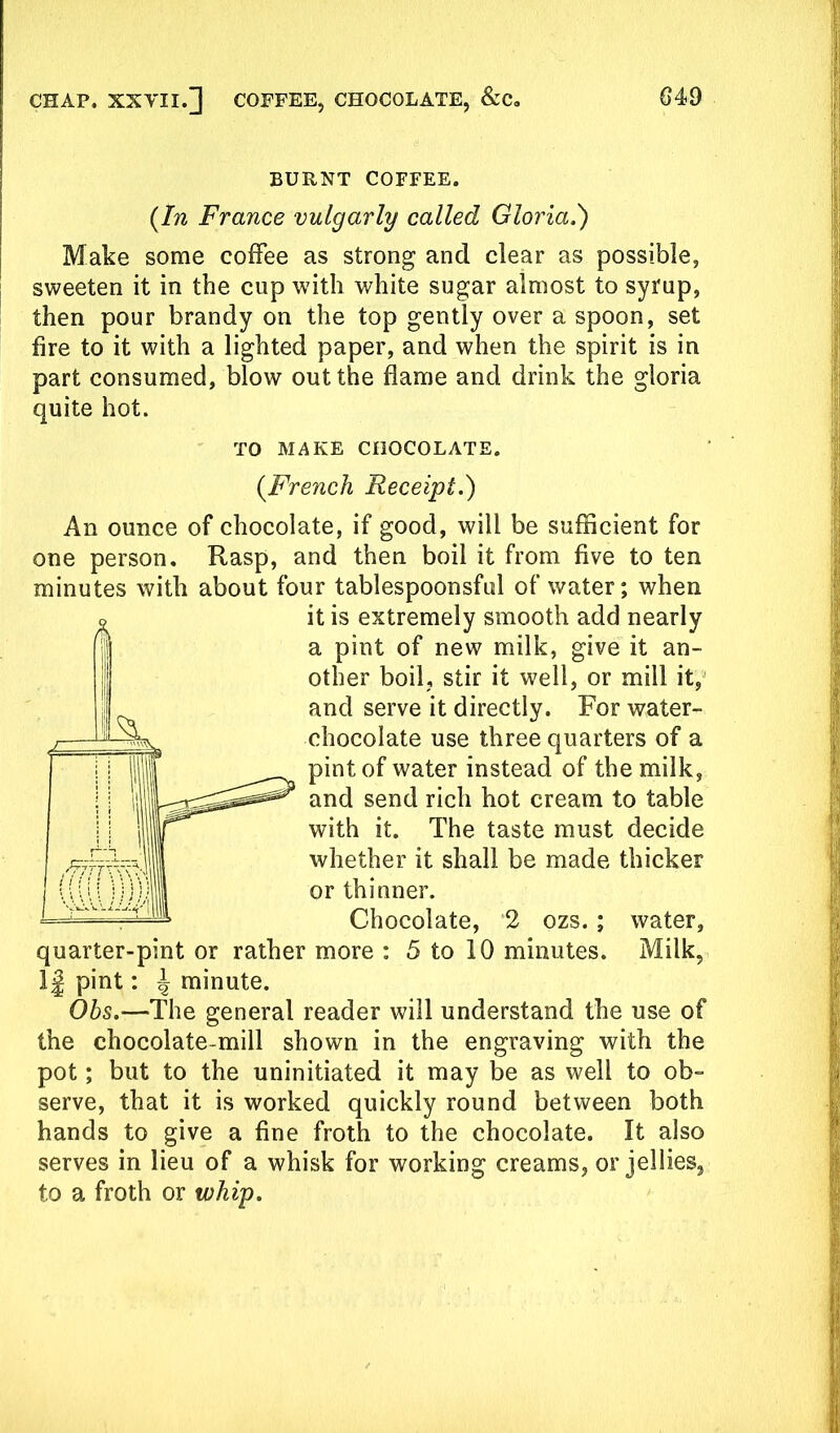 BURNT COFFEE. {In France vulgarly called Gloria.') Make some coffee as strong and clear as possible, sweeten it in the cup with white sugar almost to syrup, then pour brandy on the top gently over a spoon, set fire to it with a lighted paper, and when the spirit is in part consumed, blow out the flame and drink the gloria quite hot. An ounce of chocolate, if good, will be sufficient for one person. Rasp, and then boil it from five to ten minutes with about four tablespoonsful of water; when quarter-pint or rather more : 5 to 10 minutes. Milk, 1 j pint: ^ minute. Obs.—The general reader will understand the use of the chocolate-mill shown in the engraving with the pot; but to the uninitiated it may be as well to ob- serve, that it is worked quickly round between both hands to give a fine froth to the chocolate. It also serves in lieu of a whisk for working creams, or jellies, to a froth or whip. TO MAKE CHOCOLATE. {French Receipt.) it is extremely smooth add nearly a pint of new milk, give it an- other boil, stir it well, or mill it, and serve it directly. For water- chocolate use three quarters of a pint of water instead of the milk, and send rich hot cream to table with it. The taste must decide whether it shall be made thicker or thinner. Chocolate, 2 ozs. ; water.