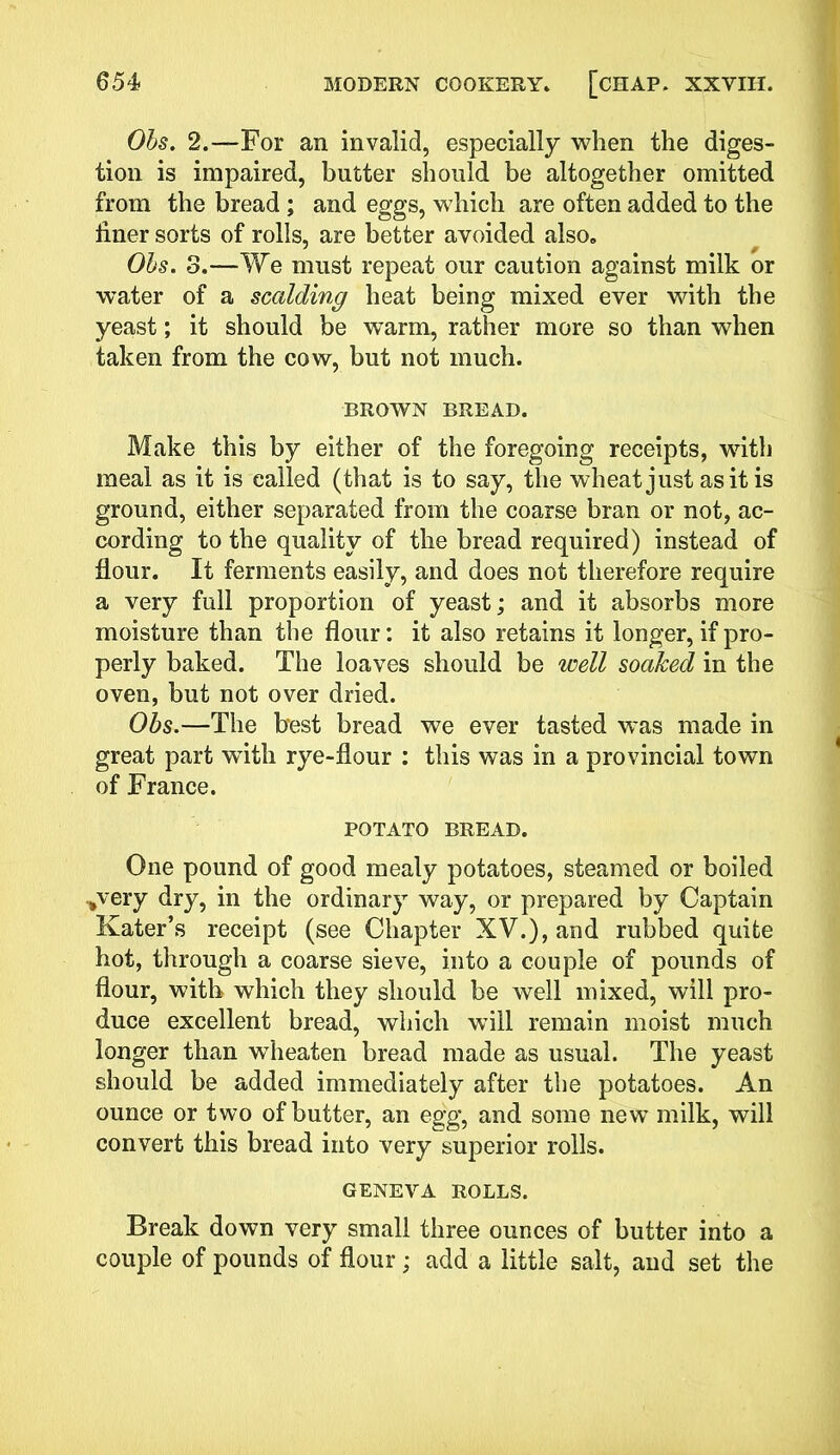 Obs. 2.—For an invalid, especially when the diges- tion is impaired, butter should be altogether omitted from the bread; and eggs, which are often added to the finer sorts of rolls, are better avoided also. Obs. 3.—We must repeat our caution against milk or water of a scalding heat being mixed ever with the yeast; it should be warm, rather more so than when taken from the cow, but not much. BROWN BREAD. Make this by either of the foregoing receipts, with meal as it is called (that is to say, the wheat just as it is ground, either separated from the coarse bran or not, ac- cording to the quality of the bread required) instead of Hour. It ferments easily, and does not therefore require a very full proportion of yeast; and it absorbs more moisture than the flour: it also retains it longer, if pro- perly baked. The loaves should be well soaked in the oven, but not over dried. Obs.—The best bread we ever tasted was made in great part with rye-flour : this was in a provincial town of France. POTATO BREAD. One pound of good mealy potatoes, steamed or boiled ,very dry, in the ordinary way, or prepared by Captain Kater’s receipt (see Chapter XV.), and rubbed quite hot, through a coarse sieve, into a couple of pounds of flour, with which they should be well mixed, will pro- duce excellent bread, which will remain moist much longer than wdieaten bread made as usual. The yeast should be added immediately after the potatoes. An ounce or two of butter, an egg, and some new milk, will convert this bread into very superior rolls. GENEVA ROLLS. Break down very small three ounces of butter into a couple of pounds of flour; add a little salt, and set the