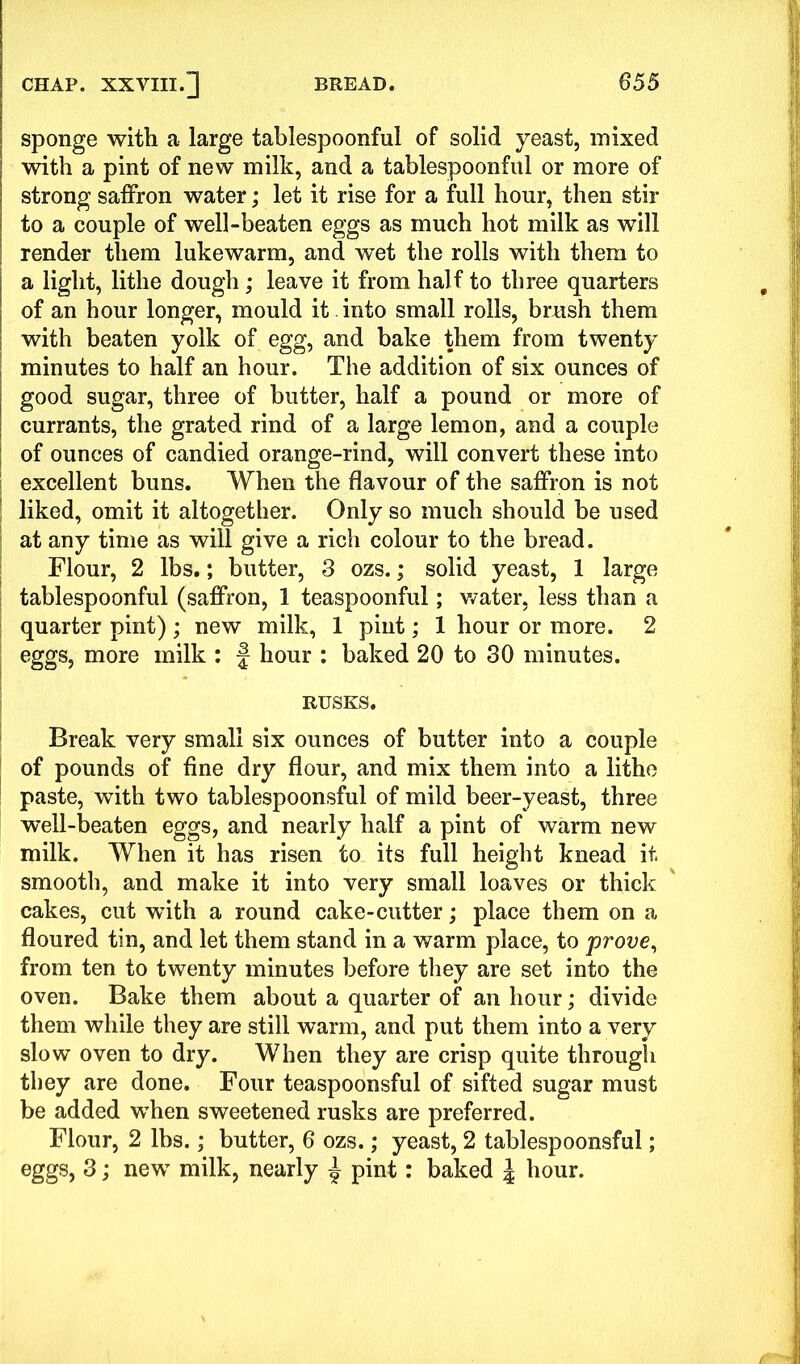 sponge with a large tablespoonful of solid yeast, mixed with a pint of new milk, and a tablespoonful or more of strong saffron water; let it rise for a full hour, then stir to a couple of well-beaten eggs as much hot milk as will render them lukewarm, and wet the rolls with them to a light, lithe dough; leave it from half to three quarters of an hour longer, mould it . into small rolls, brush them with beaten yolk of egg, and bake them from twenty minutes to half an hour. The addition of six ounces of good sugar, three of butter, half a pound or more of currants, the grated rind of a large lemon, and a couple ; of ounces of candied orange-rind, will convert these into excellent buns. When the flavour of the saffron is not liked, omit it altogether. Only so much should be used at any time as will give a rich colour to the bread. Flour, 2 lbs.; butter, 3 ozs.; solid yeast, 1 large tablespoonful (saffron, 1 teaspoonful; water, less than a quarter pint) ; new milk, 1 pint; 1 hour or more. 2 eggs, more milk : § hour : baked 20 to 30 minutes. RUSKS. Break very small six ounces of butter into a couple of pounds of fine dry flour, and mix them into a lithe paste, with two tablespoonsful of mild beer-yeast, three well-beaten eggs, and nearly half a pint of warm new milk. When it has risen to its full height knead it. smooth, and make it into very small loaves or thick cakes, cut with a round cake-cutter; place them on a floured tin, and let them stand in a warm place, to prove, from ten to twenty minutes before they are set into the oven. Bake them about a quarter of an hour; divide them while they are still warm, and put them into a very slow oven to dry. When they are crisp quite through they are done. Four teaspoonsful of sifted sugar must be added when sweetened rusks are preferred. Flour, 2 lbs.; butter, 6 ozs.; yeast, 2 tablespoonsful; eggs, 3; new milk, nearly ^ pint: baked l hour.