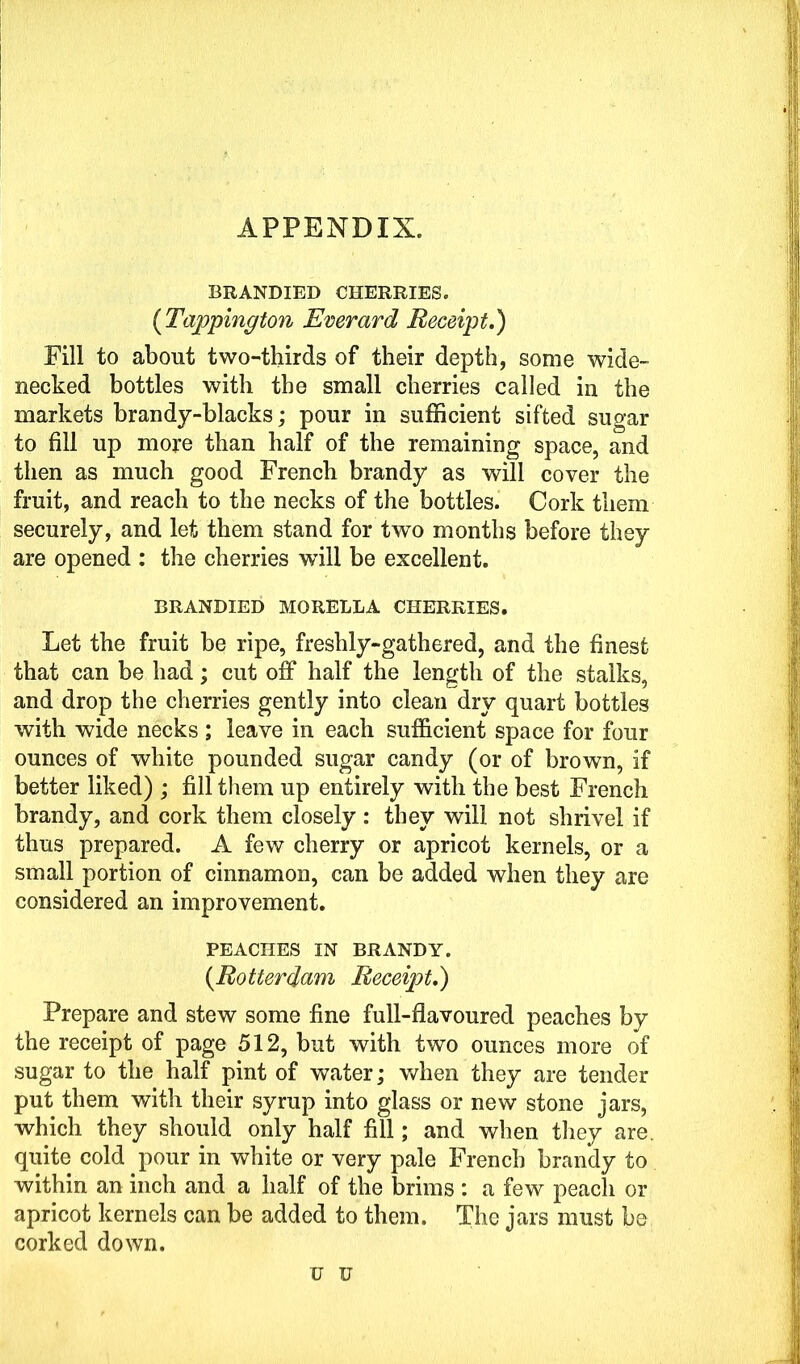 APPENDIX. BRANDIED CHERRIES. (Tappington Everard Receipt.) Fill to about two-thirds of their depth, some wide- necked bottles with the small cherries called in the markets brandy-blacks; pour in sufficient sifted sugar to fill up more than half of the remaining space, and then as much good French brandy as will cover the fruit, and reach to the necks of the bottles. Cork them securely, and let them stand for two months before they are opened : the cherries wall be excellent. BRANDIED MORELLA CHERRIES. Let the fruit be ripe, freshly-gathered, and the finest that can be had; cut off half the length of the stalks, and drop the cherries gently into clean dry quart bottles with wide necks ; leave in each sufficient space for four ounces of white pounded sugar candy (or of brown, if better liked) ; fill them up entirely with the best French brandy, and cork them closely : they will not shrivel if thus prepared. A few cherry or apricot kernels, or a small portion of cinnamon, can be added when they are considered an improvement. PEACHES IN BRANDY. (Rotterdam Receipt.) Prepare and stew some fine full-flavoured peaches by the receipt of page 512, but with two ounces more of sugar to the half pint of water; when they are tender put them with their syrup into glass or new stone jars, which they should only half fill; and when they are. quite cold pour in white or very pale French brandy to within an inch and a half of the brims : a few peach or apricot kernels can be added to them. The jars must be corked down. u u