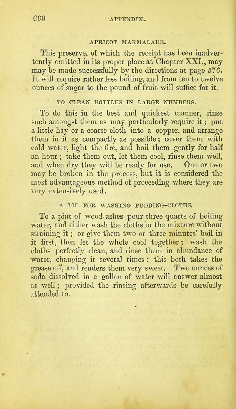 APRICOT MARMALADE. This preserve, of which the receipt has been inadver- tently omitted in its proper place at Chapter XXI., may may be made successfully by the directions at page 576. It will require rather less boiling, and from ten to twelve ounces of sugar to the pound of fruit will suffice for it. TO CLEAN BOTTLES IN LARGE NUMBERS. To do this in the best and quickest manner, rinse such amongst them as may particularly require it; put a little hay or a coarse cloth into a copper, and arrange them in it as compactly as possible; cover them with cold water, light the fire, and boil them gently for half an hour; take them out, let them cool, rinse them well, and when dry they will be ready for use. One or two may be broken in the process, but it is considered the most advantageous method of proceeding where they are very extensively used. A LIE FOR WASHING PUDDING-CLOTHS. To a pint of wood-ashes pour three quarts of boiling wTater, and either wash the cloths in the mixture without straining it; or give them two or three minutes’ boil in it first, then let the whole cool together; wash the cloths perfectly clean, and rinse them in abundance of water, changing it several times : this both takes the grease off, and renders them very sweet. Two ounces of soda dissolved in a gallon of water will answer almost as well; provided the rinsing afterwards be carefully attended to.