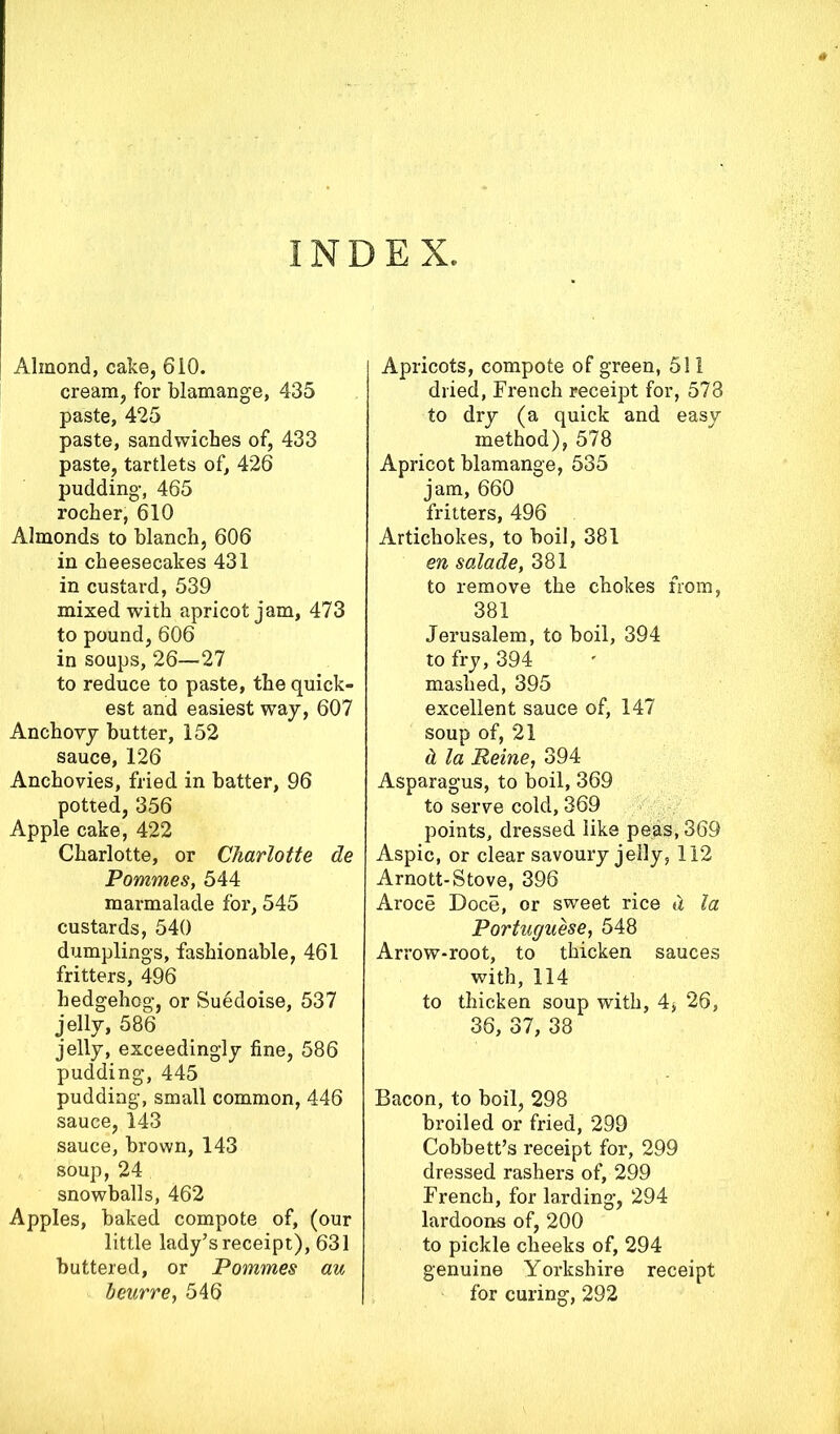 INDEX Almond, cake, 6i0. cream, for blamange, 435 paste, 425 paste, sandwiches of, 433 paste, tartlets of, 426 pudding-, 465 rocher, 610 Almonds to blanch, 606 in cheesecakes 431 in custard, 539 mixed with apricot jam, 473 to pound, 606 in soups, 26—27 to reduce to paste, the quick- est and easiest way, 607 Anchovy butter, 152 sauce, 126 Anchovies, fried in batter, 96 potted, 356 Apple cake, 422 Charlotte, or Charlotte de Pommes, 544 marmalade for, 545 custards, 540 dumplings, fashionable, 461 fritters, 496 hedgehog, or Suedoise, 537 jelly, 586 jelly, exceedingly fine, 586 pudding, 445 pudding, small common, 446 sauce, 143 sauce, brown, 143 soup, 24 snowballs, 462 Apples, baked compote of, (our little lady’s receipt), 631 buttered, or Pommes au beurre, 546 Apricots, compote of green, 511 dried, French receipt for, 573 to dry (a quick and easy method), 578 Apricot blamange, 535 jam, 660 fritters, 496 Artichokes, to boil, 381 en salade, 381 to remove the chokes from, 381 Jerusalem, to boil, 394 to fry, 394 mashed, 395 excellent sauce of, 147 soup of, 21 d la Peine, 394 Asparagus, to boil, 369 to serve cold, 369 points, dressed like peas, 369 Aspic, or clear savoury jelly, 112 Arnott-Stove, 396 Aroce Doce, or sweet rice d la Portuguese, 548 Arrow-root, to thicken sauces with, 114 to thicken soup with, 4* 26, 36, 37, 38 Bacon, to boil, 298 broiled or fried, 299 Cobbett’s receipt for, 299 dressed rashers of, 299 French, for larding, 294 lardoons of, 200 to pickle cheeks of, 294 genuine Yorkshire receipt for curing, 292