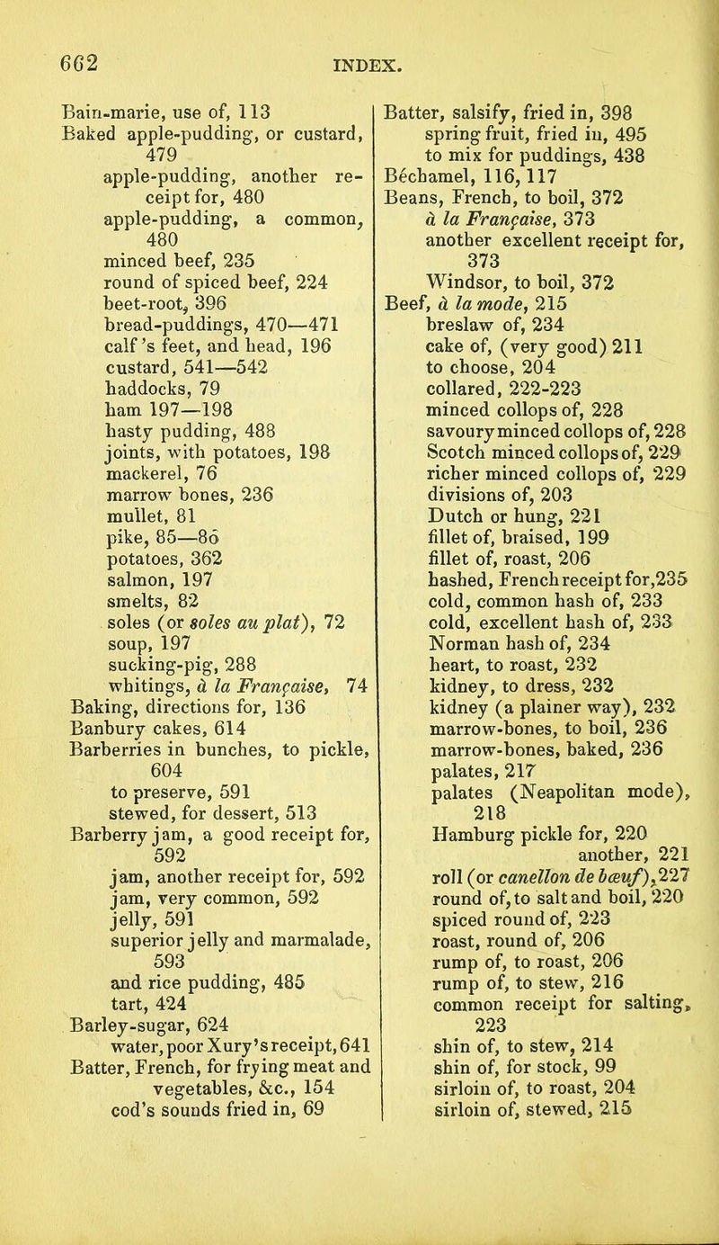 Bain-marie, use of, 113 Baked apple-pudding, or custard, 479 apple-pudding, another re- ceipt for, 480 apple-pudding, a common, 480 minced beef, 235 round of spiced beef, 224 beet-root, 396 bread-puddings, 470—471 calf’s feet, and head, 196 custard, 541—542 haddocks, 79 ham 197—198 hasty pudding, 488 joints, with potatoes, 198 mackerel, 76 marrow bones, 236 mullet, 81 pike, 85—86 potatoes, 362 salmon, 197 smelts, 82 soles (or soles au plat), 72 soup, 197 sucking-pig, 288 whitings, d la Franpaise, 74 Baking, directions for, 136 Banbury cakes, 614 Barberries in bunches, to pickle, 604 to preserve, 591 stewed, for dessert, 513 Barberry jam, a good receipt for, 592 jam, another receipt for, 592 jam, very common, 592 jelly, 591 superior jelly and marmalade, 593 and rice pudding, 485 tart, 424 Barley-sugar, 624 water, poor Xury’s receipt, 641 Batter, French, for frying meat and vegetables, &c., 154 cod’s sounds fried in, 69 Batter, salsify, fried in, 398 spring fruit, fried in, 495 to mix for puddings, 438 Bechamel, 116,117 Beans, French, to boil, 372 a la Franpaise, 373 another excellent receipt for, 373 Windsor, to boil, 372 Beef, d la mode, 215 breslaw of, 234 cake of, (very good) 211 to choose, 204 collared, 222-223 minced collops of, 228 savoury minced collops of, 228 Scotch minced collops of, 229 richer minced collops of, 229 divisions of, 203 Dutch or hung, 221 fillet of, braised, 199 fillet of, roast, 206 hashed, French receipt for,235 cold, common hash of, 233 cold, excellent hash of, 233 Norman hash of, 234 heart, to roast, 232 kidney, to dress, 232 kidney (a plainer way), 232 marrow-bones, to boil, 236 marrow-bones, baked, 236 palates, 217 palates (Neapolitan mode), 218 Hamburg pickle for, 220 another, 221 roll (or canellon de bceuf),227 round of, to salt and boil, 220 spiced round of, 223 roast, round of, 206 rump of, to roast, 206 rump of, to stew, 216 common receipt for salting, 223 shin of, to stew, 214 shin of, for stock, 99 sirloin of, to roast, 204 sirloin of, stewed, 215