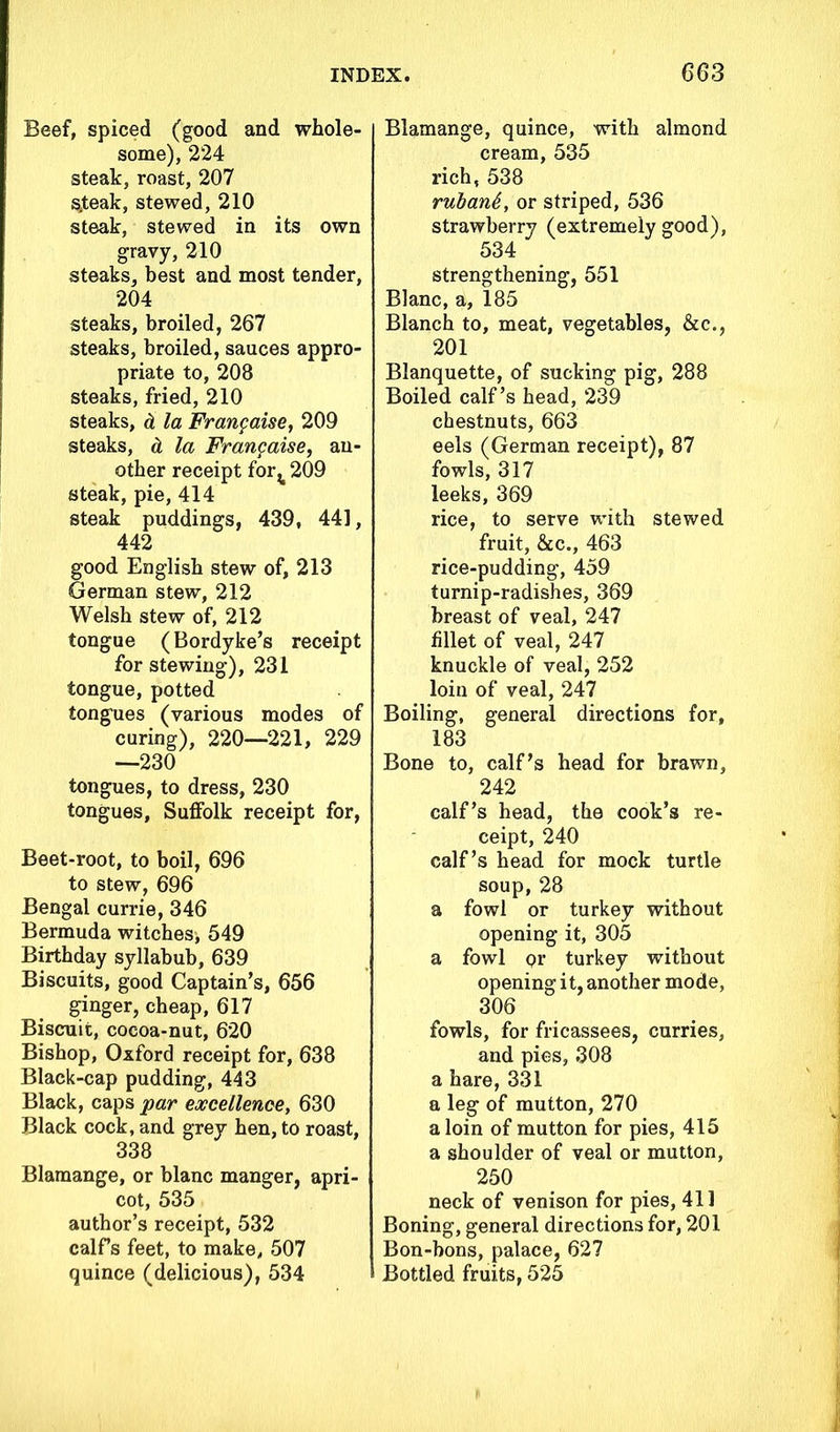 Beef, spiced (good and whole- some), 224 steak, roast, 207 $teak, stewed, 210 steak, stewed in its own gravy, 210 steaks, best and most tender, 204 steaks, broiled, 267 steaks, broiled, sauces appro- priate to, 208 steaks, fried, 210 steaks, & la Frangaise, 209 steaks, d la Frangaise, an- other receipt for^ 209 steak, pie, 414 steak puddings, 439, 441, 442 good English stew of, 213 German stew, 212 Welsh stew of, 212 tongue (Bordyke’s receipt for stewing), 231 tongue, potted tongues (various modes of curing), 220—221, 229 —230 tongues, to dress, 230 tongues, Suffolk receipt for, Beet-root, to boil, 696 to stew, 696 Bengal currie, 346 Bermuda witches, 549 Birthday syllabub, 639 Biscuits, good Captain’s, 656 ginger, cheap, 617 Biscuit, cocoa-nut, 620 Bishop, Oxford receipt for, 638 Black-cap pudding, 443 Black, caps par excellence, 630 Black cock, and grey hen, to roast, 338 Blamange, or blanc manger, apri- cot, 535 author’s receipt, 532 calf’s feet, to make, 507 quince (delicious), 534 Blamange, quince, with almond cream, 535 rich, 538 rubanb, or striped, 536 strawberry (extremely good), 534 strengthening, 551 Blanc, a, 185 Blanch to, meat, vegetables, &c., 201 Blanquette, of sucking pig, 288 Boiled calf’s head, 239 chestnuts, 663 eels (German receipt), 87 fowls, 317 leeks, 369 rice, to serve with stewed fruit, &c., 463 rice-pudding, 459 turnip-radishes, 369 breast of veal, 247 fillet of veal, 247 knuckle of veal, 252 loin of veal, 247 Boiling, general directions for, 183 Bone to, calf’s head for brawn, 242 calf’s head, the cook’s re- ceipt, 240 calf’s head for mock turtle soup, 28 a fowl or turkey without opening it, 305 a fowl Qr turkey without opening it, another mode, 306 fowls, for fricassees, curries, and pies, 308 a hare, 331 a leg of mutton, 270 a loin of mutton for pies, 415 a shoulder of veal or mutton, 250 neck of venison for pies, 411 Boning, general directions for, 201 Bon-bons, palace, 627 Bottled fruits, 525