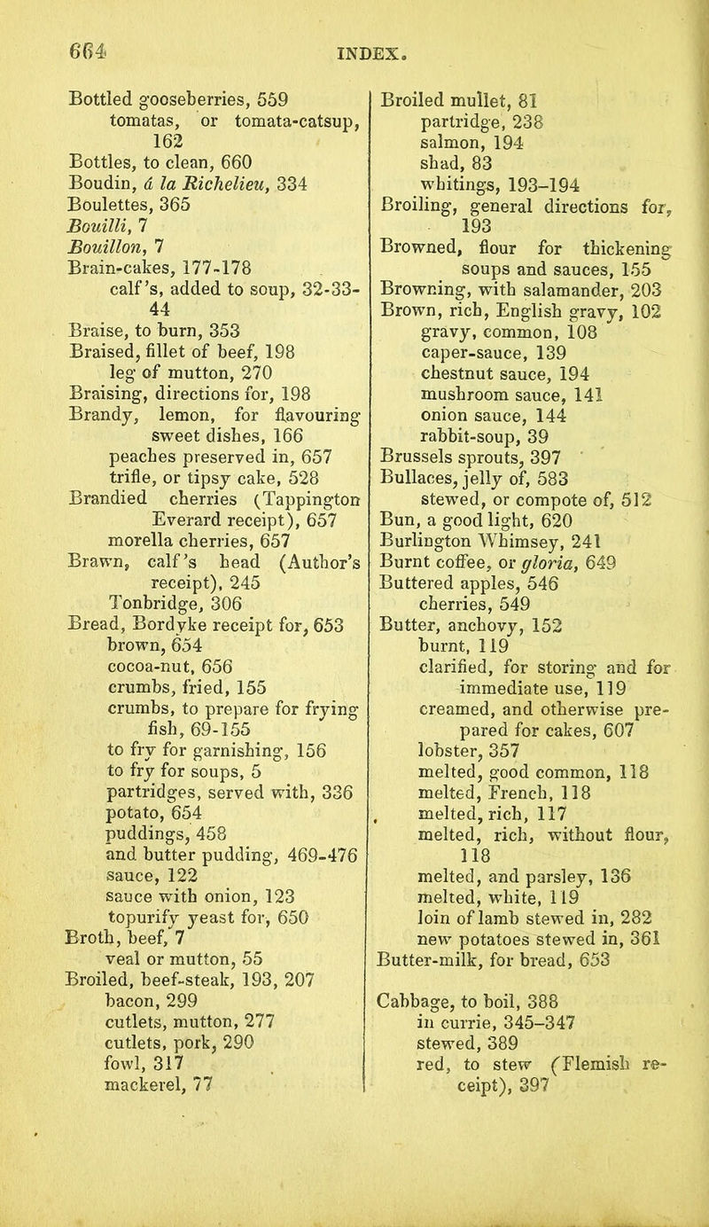 Bottled gooseberries, 559 tomatas, or tomata-catsup, 162 Bottles, to clean, 660 Boudin, d la Richelieu, 334 Boulettes, 365 Bouilli, 7 Bouillon, 7 Brain-cakes, 177-178 calf’s, added to soup, 32-33- 44 Braise, to burn, 353 Braised, fillet of beef, 198 leg of mutton, 270 Braising, directions for, 198 Brandy, lemon, for flavouring sweet dishes, 166 peaches preserved in, 657 trifle, or tipsy cake, 528 Brandied cherries (Tappington Everard receipt), 657 morella cherries, 657 Brawn, calf’s head (Author’s receipt), 245 Tonbridge, 306 Bread, Bordyke receipt for, 653 brown, 654 cocoa-nut, 656 crumbs, fried, 155 crumbs, to prepare for frying fish, 69-155 to fry for garnishing, 156 to fry for soups, 5 partridges, served with, 336 potato, 654 puddings, 458 and butter pudding, 469-476 sauce, 122 sauce with onion, 123 topurify yeast for, 650 Broth, beef, 7 veal or mutton, 55 Broiled, beef-steak, 193, 207 bacon, 299 cutlets, mutton, 277 cutlets, pork, 290 fowl, 317 mackerel, 77 Broiled mullet, 81 partridge, 238 salmon, 194 shad, 83 whitings, 193-194 Broiling, general directions for, 193 Browned, flour for thickening soups and sauces, 155 Browning, with salamander, 203 Brown, rich, English gravy, 102 gravy, common, 108 caper-sauce, 139 chestnut sauce, 194 mushroom sauce, 141 onion sauce, 144 rabbit-soup, 39 Brussels sprouts, 397 Bullaces, jelly of, 583 stewed, or compote of, 512 Bun, a good light, 620 Burlington Whimsey, 241 Burnt coffee, or gloria, 649 Buttered apples, 546 cherries, 549 Butter, anchovy, 152 burnt, 119 clarified, for storing and for immediate use, 119 creamed, and otherwise pre- pared for cakes, 607 lobster, 357 melted, good common, 118 melted, French, 118 , melted, rich, 117 melted, rich, without flour, 118 melted, and parsley, 136 melted, white, 119 loin of lamb stewed in, 282 new potatoes stewed in, 361 Butter-milk, for bread, 653 Cabbage, to boil, 388 in currie, 345-347 stewed, 389 red, to stew ('Flemish re- ceipt), 397