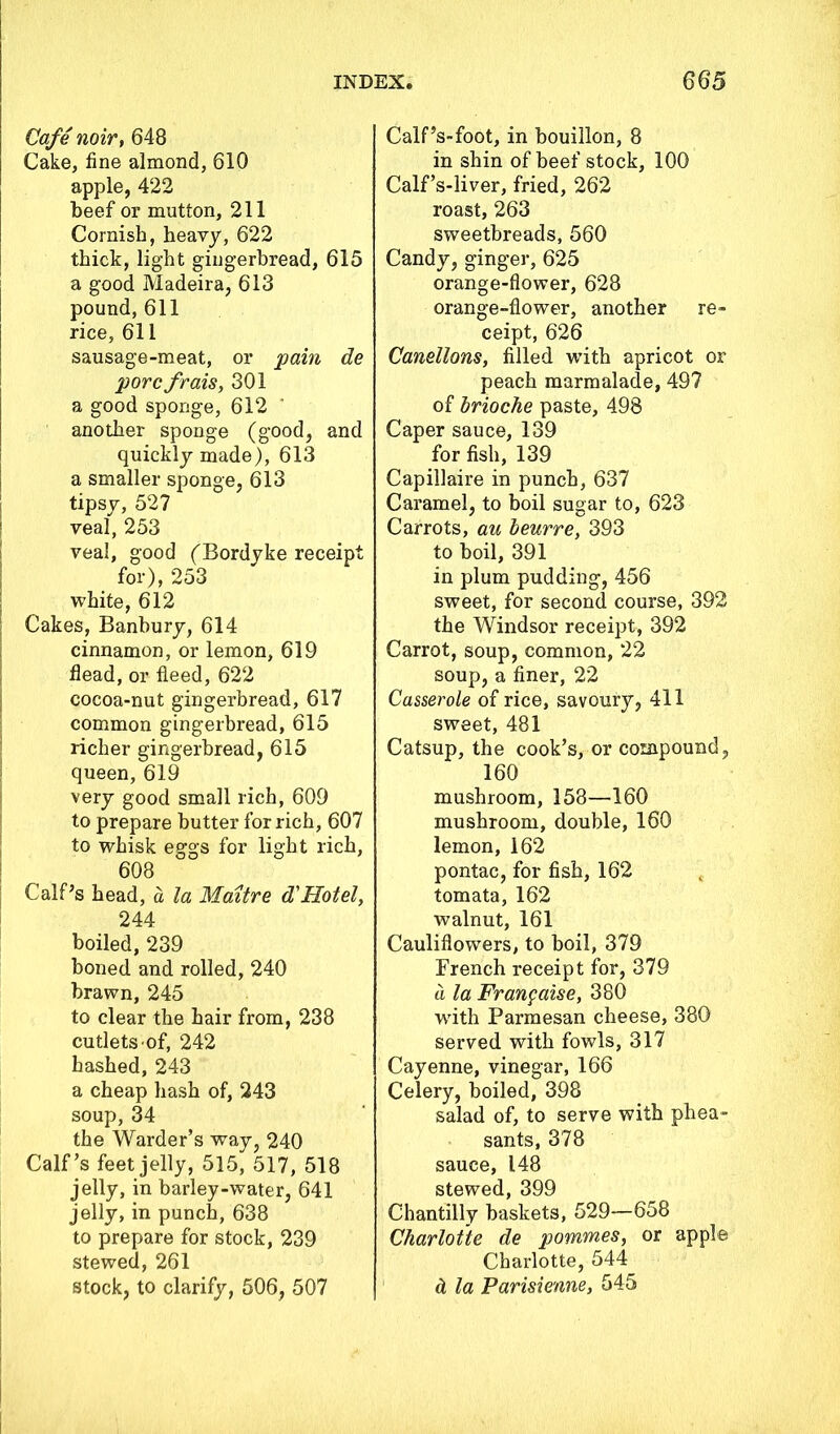 Cafe noir, 648 Cake, fine almond, 610 apple, 422 beef or mutton, 211 Cornish, heavy, 622 thick, light gingerbread, 615 a good Madeira, 613 pound, 611 rice, 611 sausage-meat, or pain de pore frais, 301 a good sponge, 612 another sponge (good, and quickly made), 613 a smaller sponge, 613 tipsy, 527 veal, 253 veal, good (Bordyke receipt for), 253 white, 612 Cakes, Banbury, 614 cinnamon, or lemon, 619 head, or fleed, 622 cocoa-nut gingerbread, 617 common gingerbread, 615 richer gingerbread, 615 queen, 619 very good small rich, 609 to prepare butter for rich, 607 to whisk eggs for light rich, 608 Calf’s head, a la Maitre d'Hotel, 244 boiled, 239 boned and rolled, 240 brawn, 245 to clear the hair from, 238 cutlets of, 242 hashed, 243 a cheap hash of, 243 soup, 34 the Warder’s way, 240 Calf’s feet jelly, 515, 517, 518 jelly, in barley-water, 641 jelly, in punch, 638 to prepare for stock, 239 stewed, 261 stock, to clarify, 506, 507 Calf’s-foot, in bouillon, 8 in shin of beef stock, 100 Calf’s-liver, fried, 262 roast, 263 sweetbreads, 560 Candy, ginger, 625 orange-flower, 628 orange-flower, another re- ceipt, 626 Canellons, filled w’ith apricot or peach marmalade, 497 of brioche paste, 498 Caper sauce, 139 for fish, 139 Capillaire in punch, 637 Caramel, to boil sugar to, 623 Carrots, au beurre, 393 to boil, 391 in plum pudding, 456 sweet, for second course, 392 the Windsor receipt, 392 Carrot, soup, common, 22 soup, a finer, 22 Casserole of rice, savoury, 411 sweet, 481 Catsup, the cook’s, or compound, 160 mushroom, 158—160 mushroom, double, 160 lemon, 162 pontac, for fish, 162 tomata, 162 walnut, 161 Cauliflowers, to boil, 379 French receipt for, 379 a la Fran guise, 380 with Parmesan cheese, 380 served with fowls, 317 Cayenne, vinegar, 166 Celery, boiled, 398 salad of, to serve with phea- sants, 378 sauce, 148 stewed, 399 Chantilly baskets, 529—658 Charlotte de pommes, or apple Charlotte, 544 ct la Parisienne, 545