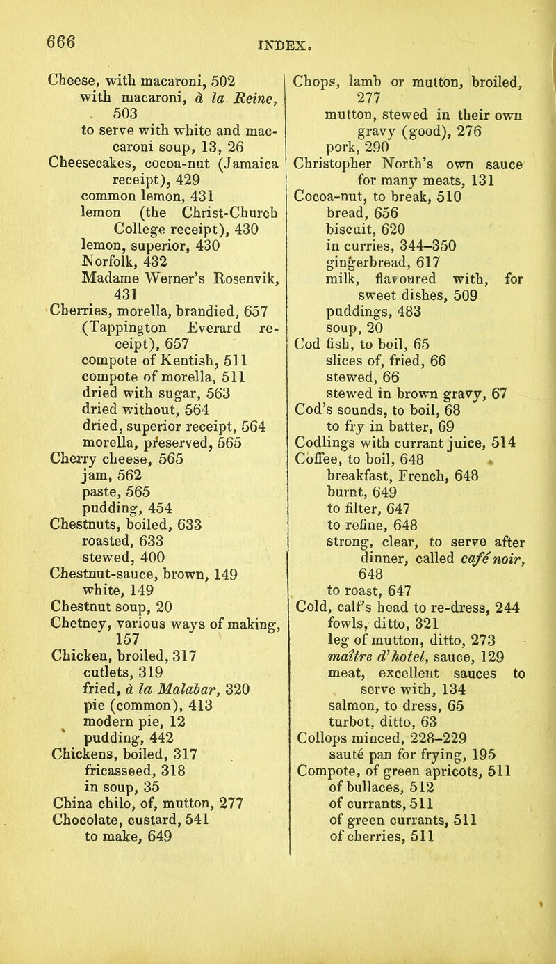 Cheese, with macaroni, 502 with macaroni, & la Heine, . 503 to serve with white and mac- caroni soup, 13, 26 Cheesecakes, cocoa-nut (Jamaica receipt), 429 common lemon, 431 lemon (the Christ-Church College receipt), 430 lemon, superior, 430 Norfolk, 432 Madame Werner’s Rosenvik, 431 Cherries, morella, brandied, 657 (Tappington Everard re- ceipt), 657 compote of Kentish, 511 compote of morella, 511 dried with sugar, 563 dried without, 564 dried, superior receipt, 564 morella, preserved, 565 Cherry cheese, 565 jam, 562 paste, 565 pudding, 454 Chestnuts, boiled, 633 roasted, 633 stewed, 400 Chestnut-sauce, brown, 149 white, 149 Chestnut soup, 20 Chetney, various ways of making, 157 Chicken, broiled, 317 cutlets, 319 fried, & la Malabar, 320 pie (common), 413 modern pie, 12 pudding, 442 Chickens, boiled, 317 fricasseed, 318 in soup, 35 China chilo, of, mutton, 277 Chocolate, custard, 541 to make, 649 Chops, lamb or mutton, broiled, 277 mutton, stewed in their own gravy (good), 276 pork, 290 Christopher North’s own sauce for many meats, 131 Cocoa-nut, to break, 510 bread, 656 biscuit, 620 in curries, 344-350 gingerbread, 617 milk, flavoured with, for sweet dishes, 509 puddings, 483 soup, 20 Cod fish, to boil, 65 slices of, fried, 66 stewed, 66 stewed in brown gravy, 67 Cod’s sounds, to boil, 68 to fry in batter, 69 Codlings with currant juice, 514 Coffee, to boil, 648 breakfast, French, 648 burnt, 649 to filter, 647 to refine, 648 strong, clear, to serve after dinner, called cafe noir, 648 to roast, 647 Cold, calf’s head to re-dress, 244 fowls, ditto, 321 leg of mutton, ditto, 273 maitre d?hotel, sauce, 129 meat, excellent sauces to serve with, 134 salmon, to dress, 65 turbot, ditto, 63 Collops minced, 228-229 saute pan for frying, 195 Compote, of green apricots, 511 of bullaces, 512 of currants, 511 of green currants, 511 of cherries, 511