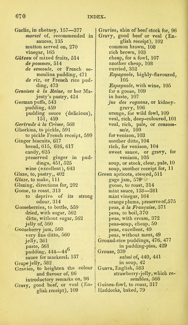 Garlic, in chetney, 157—377 morsel of, recommended in sauces, 135 mutton served on, 270 vinegar, 165 G&teau of mixed fruits, 514 depommes, 514 de semoule, or French se- moulina pudding, 471 de riz, or French rice pud- ding, 473 Genoises a la Reine, or her Ma- jesty’s pastry, 424 German puffs, 543 pudding, 459 pudding sauce (delicious), 151, 459 Gertrude & la Creme, 568 Gherkins, to pickle, 591 to pickle French receipt, 599 Ginger biscuits, 617 bread, 615, 616, 617 candy, 625 preserved ginger in pud- dings, 451,525 wine (excellent), 643 Glaze, to, pastry,, 402 Glaze, to make, 111 Glazing, directions for, 202 Goose, to roast, 313 to deprive of its strong odour, 314 Gooseberries, to bottle, 559 dried, with sugar, 562 ditto, without sugar, 562 jelly of, 560 Gooseberry jam, 560 very fine ditto, 560 jelly, 361 paste, 561 pudding, 444—44° sauce for mackerel. 137 Grape jelly, 582 Gravies, to heighten the colour and flavour of, 96 introductory remarks on, 96 Gravy, good beef, or veal (En- glish receipt), 109 Gravies, shin of beef stock for, 96 Gravy, good beef or veal (En- glish receipt), 102 common brown, 108 rich brown, 103 cheap, for a fowl, 107 another cheap, 108 curried, 352 Espagnole, highly-flavoured, 105 Espagnole, with wine, 105 for a goose, 109 in haste, 107 jus des rognons, or kidney- gravy, 106 orange, for wild fowl, 109 veal, rich, deep-coloured, 101 veal, rich, pale, or consom- m£e, 100 for venison, 103 another ditto, 104 rich, for venison, 104 sweet sauce, or gravy, for venison, 105 soup, or stock, clear, pale, 10 soup, another receipt for, 11 Green apricots, stewed, 511 gage jam, 579 goose, to roast, 314 mint sauce, 138—281 mint vinegar, 164 orange plums, preserve of,575 peas, cl la Frangaise, 371 peas, to boil, 370 peas, with cream, 372 peas-soup, cheap, 50 peas, excellent, 49 peas, without meat, 49 Ground-rice puddings, 476, 477 in pudding-pies, 429 Grouse, 339 salmi of, 440, 441 in soup, 42 Guava, English, 583 strawberry-jelly, which re- sembles, 566 Guinea-fowl, to roast, 317 Haddocks, baked, 79