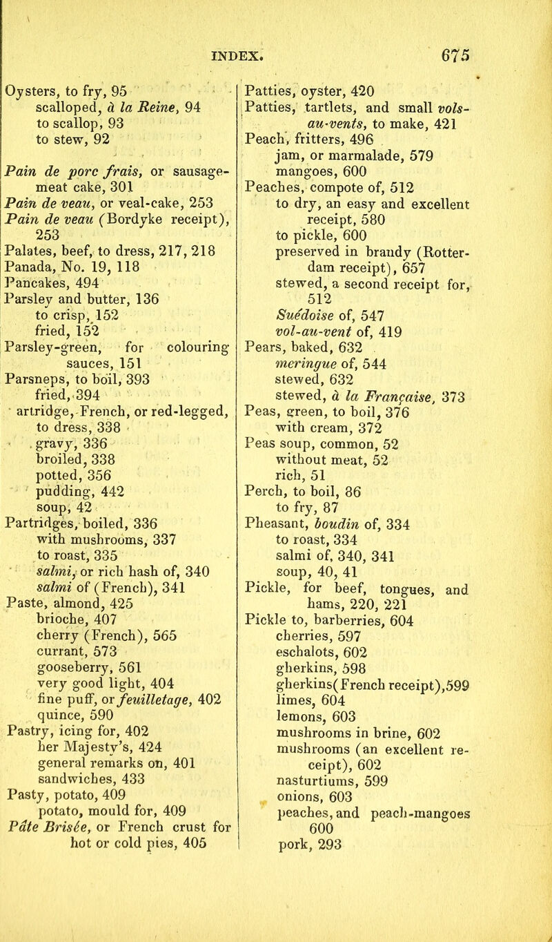 Oysters, to fry, 95 scalloped, & la Reine, 94 to scallop, 93 to stew, 92 Pain de pore frais, or sausage- meat cake, 301 Pain de veau, or veal-cake, 253 Pain de veau (Bordyke receipt), 253 Palates, beef, to dress, 217, 218 Panada, No. 19, 118 Pancakes, 494 Parsley and butter, 136 to crisp, 152 fried, 152 Parsley-green, for colouring sauces, 151 Parsneps, to boil, 393 fried,. 394 artridge,-French, or red-legged, to dress, 338 . gravy, 336 broiled, 338 potted, 356 pudding, 442 soup, 42 Partridges, boiled, 336 with mushrooms, 337 to roast, 335 salmi, or rich hash of, 340 salmi of (French), 341 Paste, almond, 425 brioche, 407 cherry (French), 565 currant, 573 gooseberry, 561 very good light, 404 fine puff, or feuilletage, 402 quince, 590 Pastry, icing for, 402 her Majesty’s, 424 general remarks on, 401 sandwiches, 433 Pasty, potato, 409 potato, mould for, 409 Pate BrisSe, or French crust for hot or cold pies, 405 Patties, oyster, 420 Patties, tartlets, and small vols- au-vents, to make, 421 Peach, fritters, 496 jam, or marmalade, 579 mangoes, 600 Peaches, compote of, 512 to dry, an easy and excellent receipt, 580 to pickle, 600 preserved in brandy (Rotter- dam receipt), 657 stewed, a second receipt for, 512 Sue'doise of, 547 vol-au-vent of, 419 Pears, baked, 632 meringue of, 544 stewed, 632 stewed, d. la Franpaise, 373 Peas, green, to boil, 376 with cream, 372 Peas soup, common, 52 without meat, 52 rich, 51 Perch, to boil, 86 to fry, 87 Pheasant, boudin of, 334 to roast, 334 salmi of, 340, 341 soup, 40, 41 Pickle, for beef, tongues, and hams, 220, 221 Pickle to, barberries, 604 cherries, 597 eschalots, 602 gherkins, 598 gherkins(French receipt),599 limes, 604 lemons, 603 mushrooms in brine, 602 mushrooms (an excellent re- ceipt), 602 nasturtiums, 599 onions, 603 peaches, and peach-mangoes 600 pork, 293