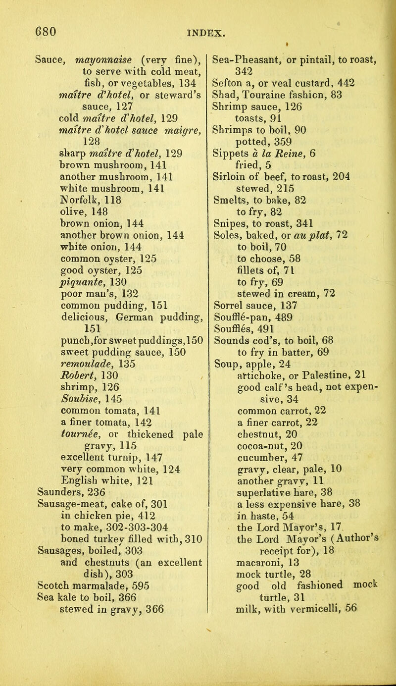 Sauce, mayonnaise (very fine), to serve with cold meat, fish, or vegetables, 134 maitre d'hotel, or steward’s sauce, 127 cold maitre d'hotel, 129 maitre d'hotel sauce maiqre, 128 sharp maitre d'hotel, 129 brown mushroom, 141 another mushroom, 141 white mushroom, 141 Norfolk, 118 olive, 148 brown onion, 144 another brown onion, 144 white onion, 144 common oyster, 125 good oyster, 125 piquant e, 130 poor man’s, 132 common pudding, 151 delicious, German pudding, 151 punch ,for sweet pud dings, 150 sweet pudding sauce, 150 remoulade, 135 Robert, 130 shrimp, 126 Soubise, 145 common tomata, 141 a finer tomata, 142 tournee, or thickened pale gravy, 115 excellent turnip, 147 very common white, 124 English white, 121 Saunders, 236 Sausage-meat, cake of, 301 in chicken pie, 412 to make, 302-303-304 honed turkey filled with, 310 Sausages, boiled, 303 and chestnuts (an excellent dish), 303 Scotch marmalade, 595 Sea kale to boil, 366 stewed in gravy, 366 Sea-Pheasant, or pintail, to roast, 342 Sefton a, or veal custard, 442 Shad, Touraine fashion, 83 Shrimp sauce, 126 toasts, 91 Shrimps to boil, 90 potted, 359 Sippets a la Reine, 6 fried, 5 Sirloin of beef, to roast, 204 stewed, 215 Smelts, to bake, 82 to fry, 82 Snipes, to roast, 341 Soles, baked, or au plat, 72 to boil, 70 to choose, 58 fillets of, 71 to fry, 69 stewed in cream, 72 Sorrel sauce, 137 Souffle-pan, 489 Souffles, 491 Sounds cod’s, to boil, 68 to fry in batter, 69 Soup, apple, 24 artichoke, or Palestine, 21 good calf’s head, not expen- sive, 34 common carrot, 22 a finer carrot, 22 chestnut, 20 cocoa-nut, 20 cucumber, 47 gravy, clear, pale, 10 another gravy, 11 superlative hare, 38 a less expensive hare, 38 in haste, 54 the Lord Mayor’s, 17 the Lord Mayor’s (Author’s receipt for), 18 macaroni, 13 mock turtle, 28 good old fashioned mock turtle, 31 milk, with vermicelli, 56