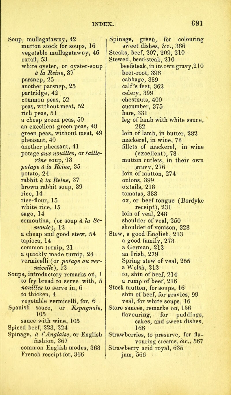 Soup, mullagatawny, 42 mutton stock for soups, 16 vegetable mullagatawny, 46 oxtail, 53 white oyster, or oyster-soup d la Heine, 37 parsnep, 25 another parsnep, 25 partridge, 42 common peas, 52 peas, without meat, 52 rich peas, 51 a cheap green peas, 50 an excellent green peas, 48 green peas, without meat, 49 pheasant, 40 another pheasant, 41 potage aux nouilles, or taille- rine soup, 13 potage d. la Heine, 35 potato, 24 rabbit & la Heine, 37 brown rabbit soup, 39 rice, 14 rice-flour, 15 white rice, 15 sago, 14 semoulina, (or soup cl la Se- moule), 12 a cheap and good stew, 54 tapioca, 14 common turnip, 21 a quickly made turnip, 24 vermicelli (or potage au ver- micelle), 12 Soups, introductory remarks on, 1 to fry bread to serve with, 5 nouilles to serve in, 6 to thicken, 4 vegetable vermicelli, for, 6 Spanish sauce, or Espagnole, 105 sauce with wine, 105 Spiced beef, 223, 224 Spinage, & VAnglaise, or English fashion, 367 common English modes, 368 French receipt for, 366 Spinage, green, for colouring sweet dishes, &c., 366 Steaks, beef, 207, 209, 210 Stewed, beef-steak, 210 beefsteak, in its own gravy,21Q beet-root, 396 cabbage, 389 calf’s feet, 362 celery, 399 chestnuts, 400 cucumber, 375 hare, 331 leg of lamb with white sauce, 282 loin of lamb, in butter, 282 mackerel, in wine, 78 fillets of mackerel, in wine (excellent), 78 mutton cutlets, in their own gravy, 276 loin of mutton, 274 onions, 399 oxtails, 218 tomatas, 383 ox, or beef tongue (Bordyke receipt), 231 loin of veal, 248 shoulder of veal, 250 shoulder of venison, 328 Stew, a good English, 213 a good family, 278 a German, 212 an Irish, 279 Spring stew of veal, 255 a Welsh, 212 to, shin of beef, 214 a rump of beef, 216 Stock mutton, for soups, 16 shin of beef, for gravies, 99 veal, for white soups, 16 Store sauces, remarks on, 156 flavouring, for puddings, cakes, and sweet dishes, 166 Strawberries, to preserve, for fla- vouring creams, &c., 567 Strawberry acid royal, 635 jam, 566