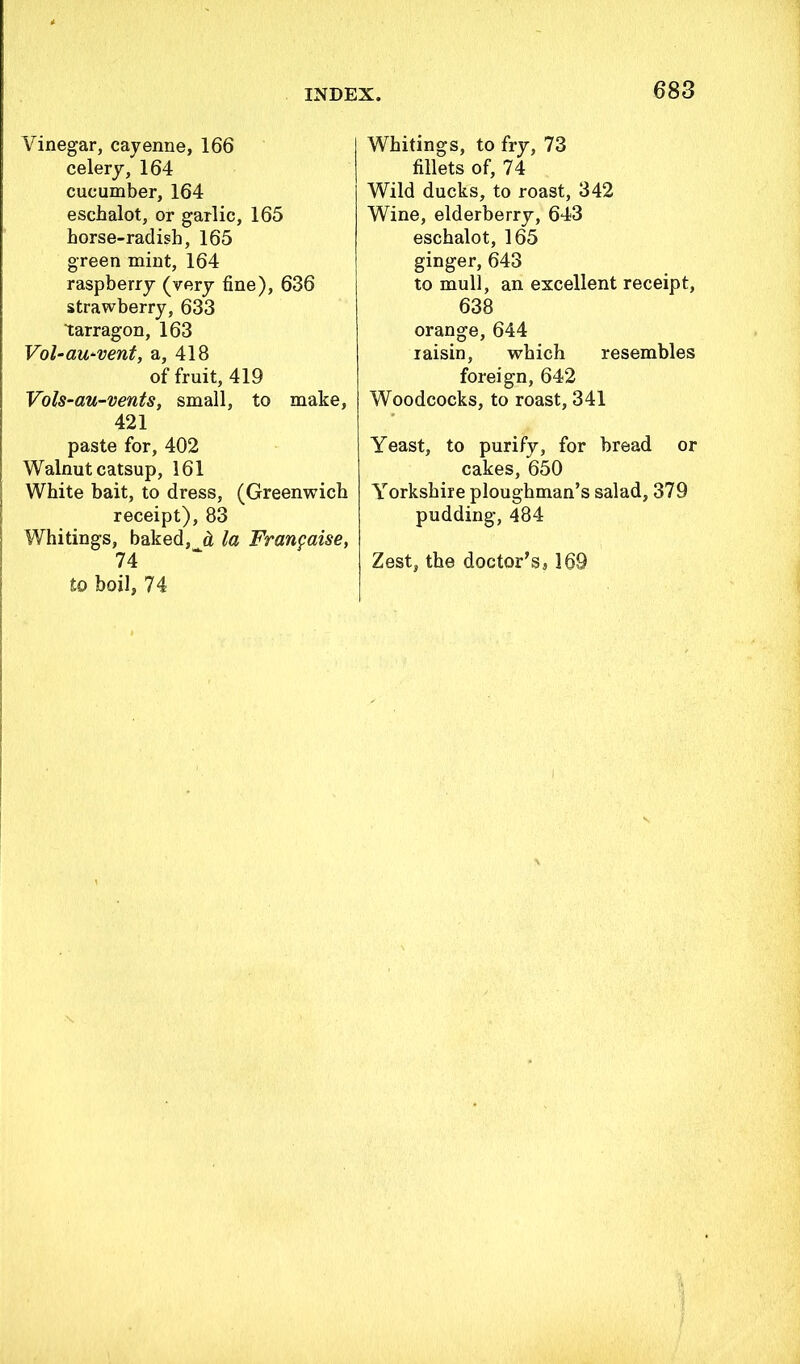 Vinegar, cayenne, 166 celery, 164 cucumber, 164 eschalot, or garlic, 165 horse-radish, 165 green mint, 164 raspberry (very fine), 636 strawberry, 633 tarragon, 163 Vol-au'vent, a, 418 of fruit, 419 Vols-au-vents, small, to make, 421 paste for, 402 Walnut catsup, 161 White bait, to dress, (Greenwich receipt), 83 Whitings, baked, h la Franfaise, 74 to boil, 74 Whitings, to fry, 73 fillets of, 74 Wild ducks, to roast, 342 Wine, elderberry, 643 eschalot, 165 ginger, 643 to mull, an excellent receipt, 638 orange, 644 raisin, which resembles foreign, 642 Woodcocks, to roast, 341 Yeast, to purify, for bread or cakes, 650 Yorkshire ploughman’s salad, 379 pudding, 484 Zest, the doctor’s, 169