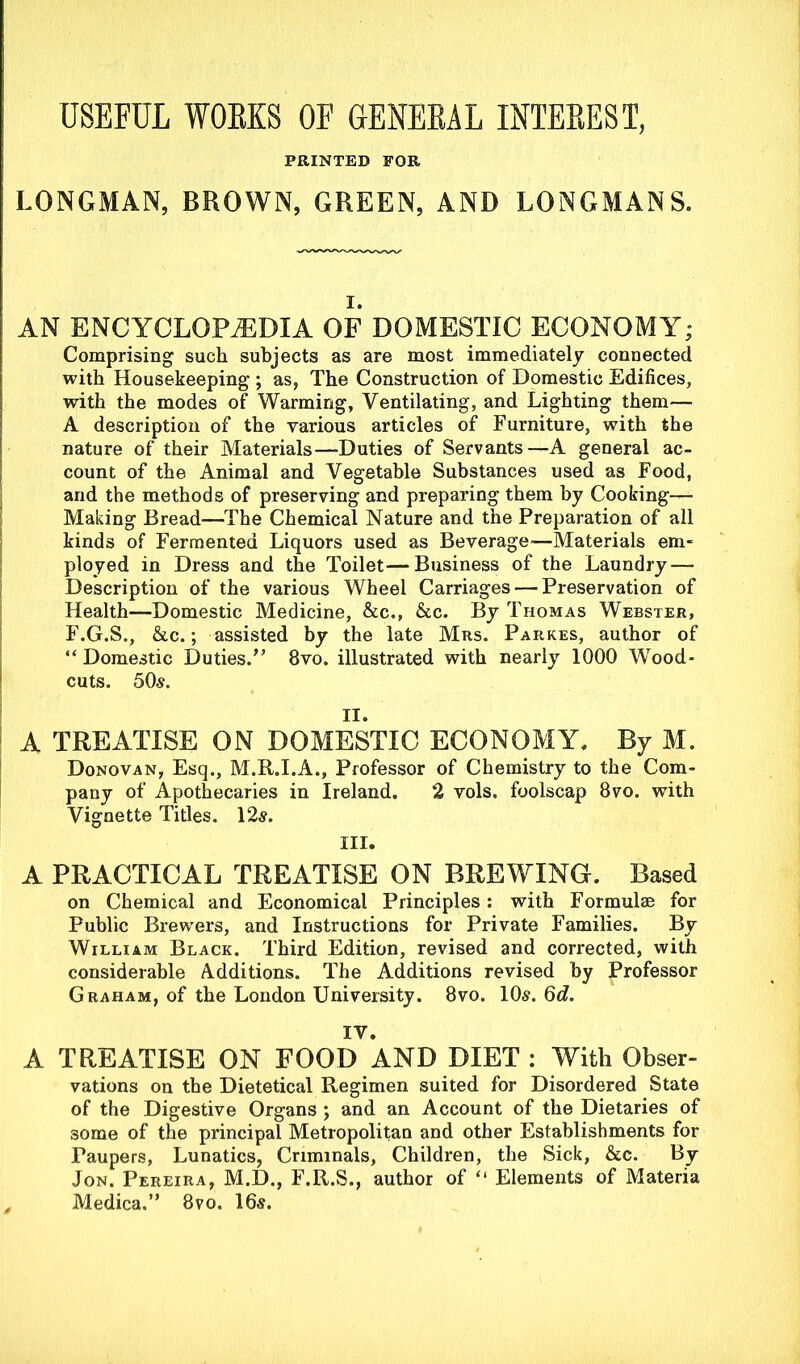 USEFUL WORKS OF GENERAL INTEREST, PRINTED FOR LONGMAN, BROWN, GREEN, AND LONGMANS. i. AN ENCYCLOPEDIA OF DOMESTIC ECONOMY; Comprising such subjects as are most immediately connected with Housekeeping ; as, The Construction of Domestic Edifices, with the modes of Warming, Ventilating, and Lighting them— A description of the various articles of Furniture, with the nature of their Materials—Duties of Servants—A general ac- count of the Animal and Vegetable Substances used as Food, and the methods of preserving and preparing them by Cooking— Making Bread—The Chemical Nature and the Preparation of all kinds of Fermented Liquors used as Beverage—Materials em- ployed in Dress and the Toilet—Business of the Laundry — Description of the various Wheel Carriages — Preservation of Health—Domestic Medicine, &c., &c. By Thomas Webster, F.G.S., &c.; assisted by the late Mrs. Parkes, author of “ Domestic Duties.” 8vo. illustrated with nearly 1000 Wood- cuts. 50-s. II. A TREATISE ON DOMESTIC ECONOMY. By M. Donovan, Esq., M.R.I.A., Professor of Chemistry to the Com- pany of Apothecaries in Ireland. 2 vols. foolscap 8vo. with Vignette Titles. 12s. III. A PRACTICAL TREATISE ON BREWING. Based on Chemical and Economical Principles: with Formulae for Public Brewers, and Instructions for Private Families. By William Black. Third Edition, revised and corrected, with considerable Additions. The Additions revised by Professor Graham, of the London University. 8vo. 10s. Qd. IV. A TREATISE ON FOOD AND DIET : With Obser- vations on the Dietetical Regimen suited for Disordered State of the Digestive Organs ; and an Account of the Dietaries of some of the principal Metropolitan and other Establishments for Faupers, Lunatics, Criminals, Children, the Sick, &c. By Jon. Pereira, M.D., F.R.S., author of “ Elements of Materia . Medica.” 8vo. 16s.