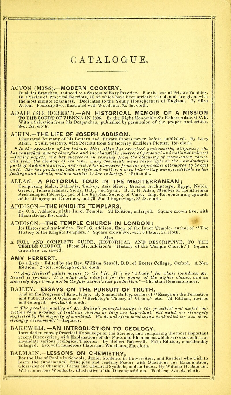 CATALOGUE ACTON (MISS).—MODERN COOKERY, In all its Branches, reduced to a System of Easy Practice. For the use of Private Families. In a Series of Practical Receipts, all of which have been strictly tested, and are given with the most minute exactness. Dedicated to the Young Housekeepers of England. By Eliza Acton. Foolscap 8vo. illustrated with Woodcuts, 7s. 6d. cloth. ADAIR (SIR ROBERT).—AN HISTORICAL MEMOIR OF A MISSION TO THE COURT OF VIENNA IN 1806. By the Right Honorable Sir Robert Adair, G.C.B. With a Selection from his Despatches, published by permission of the proper Authorities. 8vo. 18s. cloth. AIKIN.—THE LIFE OF JOSEPH ADDISON. Illustrated by many of his Letters and Private Papers never before published. By Lucy Aikin. 2 vols. post 8vo. with Portrait from Sir Godfrey Kneller’s Picture, 18s- cloth. “ In the execution of her labour, Miss Aikin has exercised praiseworthy diligence; she has ransacked among thoseJine and inexhaustible sources of personal and national interest —family papers, and. has succeeded in rescuing from the obscurity of worm-eaten chests, and from the bondage of red tape, many documents which throw light on the most doubtful parts of Addison’s history, and relieve his character from the reproaches attempted to be cast on it. She has produced, both in style and matter, a very interesting work, creditable to her feelings and talents, and honourable to her industry.’’- -Britannia. ALLAN.—A PICTORIAL TOUR IN THE MEDITERRANEAN ; Comprising Malta, Dalmatia, Turkey, Asia Minor, Grecian Archipelago, Egypt, Nubia, Greece, Ionian Islands, Sicily, Italy, and Spain. By J. H. Allan, Member of the Athenian Archaeological Society, and of the Egyptian Society of Cairo. Imp. 4to. containing upwards of 40 Lithographed Drawings, and 70 Wood Engravings, 31. 3s. cloth. ADDISON.—THE KNIGHTS TEMPLARS. By C.G. Addison, of the Inner Temple. 2d Edition, enlarged. Square crown 8vo. with Illustrations, 18s. cloth. ADDISON.—THE TEMPLE CHURCH IN LONDON: Its History and Antiquities. By C. G. Addison, Esq., of the Inner Temple, author of “The History of the Knights Templars.” Square crown 8vo. with 6 Plates, 5s. cloth. Also, A FULL AND COMPLETE GUIDE, HISTORICAL AND DESCRIPTIVE, TO THE TEMPLE CHURCH. (From Mr. Addison’s “ History of the Temple Church.”) Square crown 8vo. Is. sewed. AMY HERBERT. By a Lady. Edited by the Rev. William Sewell, B.D. of Exeter College, Oxford. A New Edition. 2 vols. foolscap 8vo. 9s. cloth. “ ‘ Amy Herbert’ paints nature to the life. It is by 1 a Lady,’ for whose soundness Mr. Sewell is sponsor. It is admirably adapted for the young of the higher classes, and we sincerely hope it may not be the fair author's last production.”—Christian Remembrancer. BAILEY.—ESSAYS ON THE PURSUIT OF TRUTH, And on the Progress of Knowledge. By Samuel Bailey, author of ‘ ‘ Essays on the Formation and Publication of Opinions,” “Berkeley’s Theory of Vision,” etc. 2d Edition, revised and enlarged. 8vo. 9s. 6d. cloth. “ The peculiar quality of Mr. Bailey's powerful essays is the practical and useful con- viction they produce of truths as obvious as they are important, but which are. strangely neglected by the majority of mankind. We do not often meet with a book which we cun more strongly recommend.—Inquirer. BAKEWELL.—AN INTRODUCTION TO GEOLOGY, Intended to convey Practical Knowledge of the Science, and comprising the most important recent Discoveries ; with Explanations of the Facts and Phenomena which serve to confirm or invalidate various Geological Theories. By Robert Bakewell. Fifth Edition, considerably enlarged. 8vo.with numerous Plates and Woodcuts, 21s. cloth. BALMAIN.-LESSONS ON CHEMISTRY, For the Use of Pupils in Schools, Junior Students in Universities, and Readers who wish to learn the fundamental Principles and leading Facts: with Questions for Examination, Glossaries of Chemical Terms and Chemical Symbols, and an Index. By William H. Balmain. With numerous Woodcuts, illustrative of the Decompositions. Foolscap 8vo. 6*. cloth.