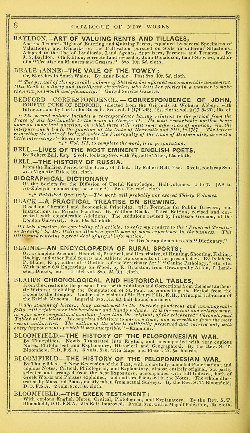 BAYLDON.-ART OF VALUING RENTS AND TILLAGES, And the Tenant’s Right of Entering and Quitting Farms, explained by several Specimens of Valuations; and Remarks on the Cultivation pursued on Soils in different Situations. Adapted to the Use of Landlords, Land-Agents, Appraisers, Farmers, and Tenants. By J. S. Bayldon. 6th Edition, corrected and revised by John Donaldson, Land-Steward, author of a “Treatise on Manures and Grasses.” 8vo. 10s. 6 d. cloth. BEALE (ANNE)—THE VALE OF THE TOWEY; Or, Sketches in South Wales. By Anne Beale. Post 8vo. 10s. 6d. cloth. “ The perusal of this agreeable volume of Sketches has afforded us considerable amusement. Miss Beafb is a lively and intelligent chronicler, who tells her stories in a manner to make them run on smooth and pleasantlyUnited Service Gazette. BEDFORD CORRESPONDENCE.—CORRESPONDENCE OF JOHN, FOURTH DUKE OF BEDFORD, selected from the Originals at Woburn Abbey: with Introductions by Lord John Russell. 8vo. vol. 1 (1742-48), 18s. cloth; vol. 2 (1749-60), 15s. cl. “ The second volume includes a correspondence having relation to the period from the Peace of Aix-la-Chapelle to the death of George II. Its most remarkable portion bears upon an important question, on which there still exist some differences of opinion, viz. the intrigues which led to the junction of the Duke of Newcastle and Pitt, in 1757. The letters respecting the state of Ireland under the Viceroyalty of the Duke of Bedford also, are not a little int ere sting.”—Morning Herald. *** Vol. III. to complete the work, is in preparation. BELL.—LIVES OF THE MOST EMINENT ENGLISH POETS. By Robert Bell, Esq. 2 vols. foolscap 8vo. with Vignette Titles, 12s. cloth. BELL.-THE HISTORY OF RUSSIA, From the Earliest Period to the Treaty of Tilsit. By Robert Bell, Esq. 3 vols. foolscap 8vo. with Vignette Titles, 18s. cloth. BIOGRAPHICAL DICTIONARY Of the Society for the Diffusion of Useful Knowledge. Half-volumes. 1 to 7- (AA to Az-Zubeydi—comprising the letter A). 8vo. 12s. each, cloth. *** Published Quarterly.— The work will probably not exceed Thirty Volumes. BLACK —A PRACTICAL TREATISE ON BREWING. Based on Chemical and Economical Principles : with Formulae for Public Brewers, and Instructions for Private Families. By AVilliam Black. Third Edition, revised and cor- rected, with considerable Additions. The Additions revised by Professor Graham, of the London University. 8vo. 10s. 6rf. cloth. “ I take occasion, in concluding this article, to refer my readers to the ‘ Practical Treatise on Brewing’ by Mr. William Black, a gentlemen of much experience in the business. This little work contains a great deal of useful information.” Dr. Ure’s Supplement to his “ Dictionary.” BLAINE.—AN EN CYC LOP/ED IA OF RURAL SPORTS ; Or, a complete Account, Historical, Practical, and Descriptive, of Hunting, Shooting, Fishing, Racing, and other Field Sports and Athletic Amusements of the present day. By Delabere P. Blaine, Esq., author of “Outlines of the Veterinary Art,” “Canine Pathology,” etc. etc. With nearly 600 Engravings on Wood, by R. Branston, from Drawings by Aiken, T. Land- seer, Dickes, etc. 1 thick vol. 8vo. 2L 10s. cloth. BLAIR’S CHRONOLOGICAL AND HISTORICAL TABLES, From the Creation to the present Time: with Additions and Corrections from the most authen- tic Writers ; including the Computation of St. Paul, as connecting the Period from the Exode to the Temple. Under the revision of Sir Henry Ellis, K.H., Principal Librarian of the British Museum. Imperial 8vo. 31s. 6d. half-bound morocco. “ The student of history, long accustomed to the Doctor's ponderous and unmanageable folio, will rejoice over this handsome and handy volume. It is the revival and enlargement, in a far more compact and available form than the original, of the celebrated‘ Chronological Tables’ of Dr. Blair. It comprises additions to our own time, and corrections from the most recent authorities. The outline of the plan is faithfully preserved and carried out, with every improvement of which it was susceptible.” — Examiner. BLOOMFIELD.—THE HISTORY OF THE PELOPONNESIAN WAR. By Thucydides. Newly Translated into English, and accompanied with very copious Notes, Philological aim Explanatory, Historical and Geographical. By the Rev. S. T. Bloomfield, D.D. F.S.A. 3 vols. 8vo. with Maps and Plates, 11. 5s. boards. BLOOMFIELD.—THE HISTORY OF THE PELOPONNESIAN WAR. By Thucydides. A New Recension of the Text, with a carefully amended Punctuation ; and copious Notes, Critical, Philological, and Explanatory, almost entirely original, but partly selected and arranged from the best Expositors : accompanied with full Indexes, both of Greek Words and Phrases explained, and matters discussed in the Notes. The whole illus- trated by Maps and Plans, mostly taken from actual Surveys. By the Rev. S.T. Bloomfield. D.D. F.S.A. 2 vols. 8vo. 38s. cloth. BLOOMFIELD.—THE CREEK TESTAMENT : With copious English Notes, Critical, Philological, and Explanatory. By the Rev. S.T. Bloomfield, D.D. F.S.A. 5th Edit, improved. 2 vols.Svo. with a Map of Palestine, 40s. cloth. & - - ' ■ -- .■■» , ■ ■ ■ ■