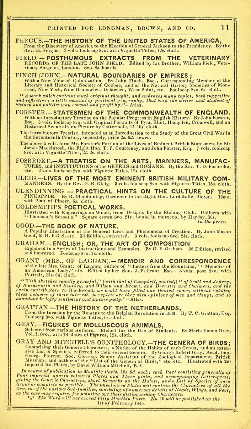 FERGUS.—THE HISTORY OF THE UNITED STATES OF AMERICA, From the Discovery of America to the Election of General Jackson to the Presidency. By the Rev. H. Fergus. 2 vols. foolscap 8vo. with Vignette Titles, 12s. cloth. FIELD -POSTHUMOUS EXTRACTS FROM THE VETERINARY RECORDS OF THE LATE JOHN FIELD. Edited by his Brother, William Field, Vete- rinary Surgeon, London. 8vo.8s. boards. FINCH (JOHN).-NATURAL BOUNDARIES OF EMPIRES; With a New View of Colonization. By John Finch, Esq., Corresponding Member of the Literary and Historical Society of Quebec, and of the Natural History Societies of Mon- treal, New York, New Brunswick, Delaware, West Point, etc. Foolscap 8vo. 6s. cloth. “ A work which contains much original thought, and embraces many topics, both suggestive and reflective; a little manual of political geography, that both the writer and student of history and politics may consult and projit by.— Atlas. FORSTER. —STATESMEN OF THE COMMONWEALTH OF ENGLAND. With an Introductory Treatise on the Popular Progress in English History. By John Forster, Esq. 5 vols. foolscap 8vo. with Original Portraits of Pym, Eliot, Hampden, Cromwell, and an Historical Scene after a Picture by Cattermole, 11.10s. cloth. The Introductory Treatise, intended as an Introduction to the Study of the Great Civil War in the Seventeenth Century, separately, price 2s. 6d. sewed. The above 5 vols. form Mr. Forster’s Portion of the Lives of Eminent British Statesmen, by Sir James Mackintosh, the Right Hon. T. P. Courtenay, and John Forster, Esq. 7 vols. foolscap 8vo. with Vignette Titles, 21. 2s. cloth. FOSBROKE.—A TREATISE ON THE ARTS, MANNERS, MANUFAC- TURES, and INSTITUTIONS of the GREEKS and ROMANS. By the Rev. T. D. Fosbroke, etc. 2 vols. foolscap 8vo. with Vignette Titles, 12s. cloth. GLEIG.—LIVES OF THE MOST EMINENT BRITISH MILITARY COM- MANDERS. By the Rev. G. R. Gleig. 3 vols. foolscap 8vo. with Vignette Titles, 13s. cloth. GLENDINNING — PRACTICAL HINTS ON THE CULTURE OF THE PINEAPPLE. By R. Glendinning, Gardener to the Right Hon. LordRolle, Bicton. 12mo. with Plan of Pinery, 5s. cloth. GOLDSMITH’S POETICAL WORKS. Illustrated with Engravings on Wood, from Designs by the Etching Club. Uniform with “Thomson’s Seasons.” Square crown 8vo.21s; bound in morocco, by Hayday, 36s. In the press. GOOD.—THE BOOK OF NATURE. A Popular Illustration of the General Laws and Phenomena of Creation. By John Mason Good, M.D. F.R.S. etc. 3d Edition, corrected. 3 vols. foolscap 8vo. 24s. cloth. GRAHAM.-ENCLISH; OR, THE ART OF COMPOSITION explained in a Series of Instructions and Examples. By G. F. Graham. 2d Edition, revised and improved. Foolscap 8vo. 7s. cloth. GRANT (MRS., OF LAGGAN).- MEMOIR AND CORRESPONDENCE of the late Mrs. Grant, of Laggan, author of “ Letters from the Mountains,” “ Memoirs of an American Lady,” etc. Edited by her Son, J.P. Grant, Esq. 3 vols. post 8vo. with Portrait, 31s. 6d. cloth. “ With sketches equally graceful,” [with that of Campbell, quoted,'] “ of Scott and Jeffery, of Wordsworth and Southey, and Wilson and Brown, and Brewster and Chalmers, and the early contributors to Blackwood, we could have filled our limited space, without robbing these volumes of their interest, so replete are they with opinions of men and things, and so abundant in lofty sentiment and sincere piety .’’—Atlas. GRATTAN.—THE HISTORY OF THE NETHERLANDS, From the Invasion by the Romans to the Belgian Revolution in 1830. By T. C. Grattan, Esq. Foolscap 8vo. with Vignette Titles, 6s. cloth. GRAY.—FIGURES OF MOLLUSCOUS ANIMALS, Selected from various Authors. Etched for the Use of Students. By Maria Emma Gray. Vol. I. 8vo., with 78 plates of Figures, 12s. cloth. GRAY AND MITCHELL’S ORNITHOLOGY.—THE GENERA OF BIRDS; Comprising their.Generic Characters, a Notice of the Habits of each Genus, and an exten- sive Listot Species, referred to their several Genera. By George Robert Gray, Acad. Imp. Georg. Florent. Soc. Corresp. Senior Assistant of the Zoological Department, British Museum ; and author of the “ List of the Genera of Birds,” etc. etc. Illustrated with 350 imperial 4to. Plates, by David William Mitchell, B.A. In course of publication in Monthly Parts, 10s. 6 d. each; each Part consisting generally of Four imperial quarto coloured Plates and Three plain, and accompanying Letter-press; giving the Generic Characters, short Remarks on the Habits, and a List of Species of each Genus as complete as possible. The uncoloured Plates will contain the Characters of all the Genera oj the various Subfamilies, consisting of numerous details of Heads, Wings, and Feet, as the case may require, for pointing out their distinguishing Characters. *** The Work will not exceed Fifty Monthly Parts. No. 10 will be published on the 1 st of February 1845.