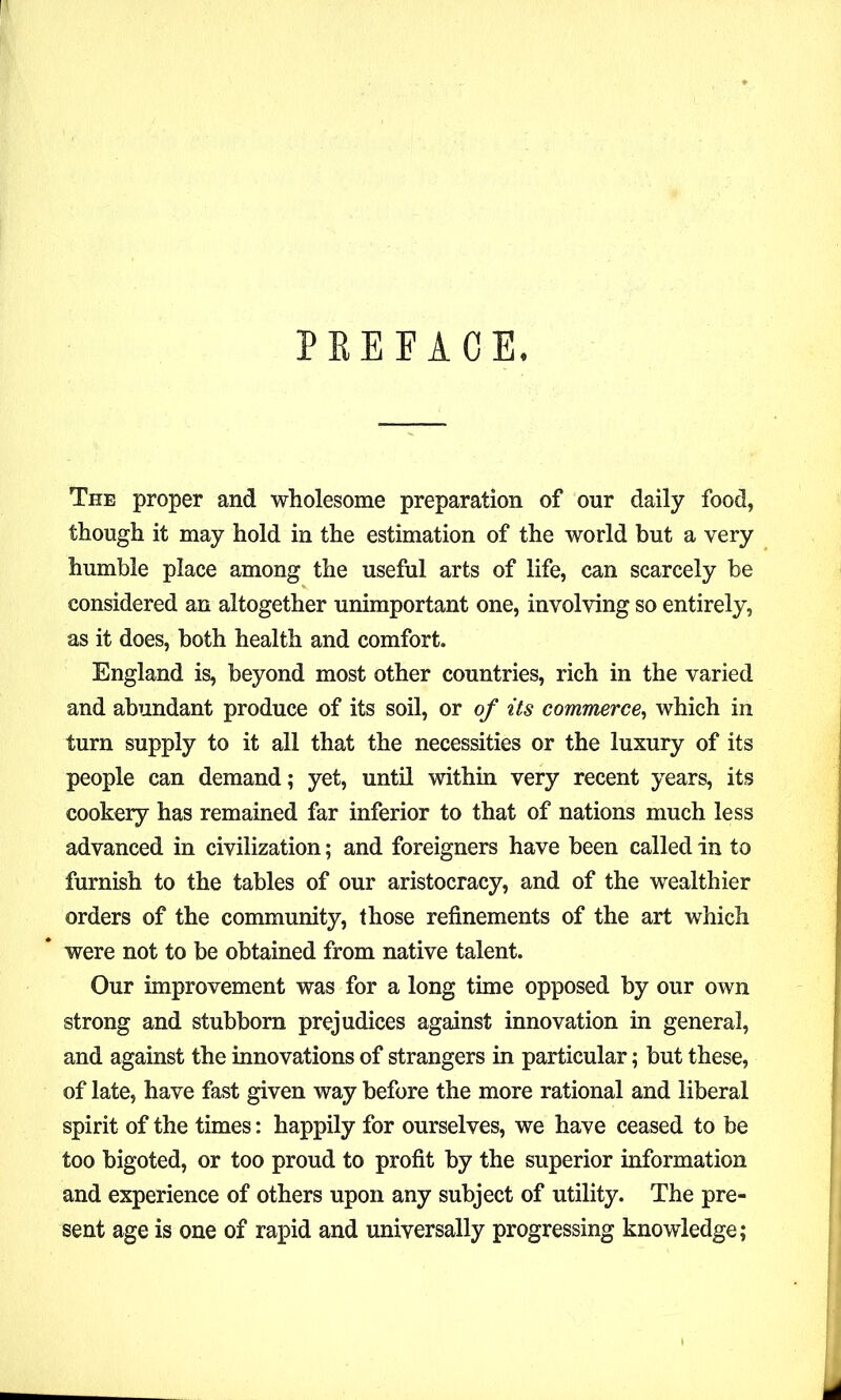 PREFACE. The proper and wholesome preparation of our daily food, though it may hold in the estimation of the world but a very humble place among the useful arts of life, can scarcely be considered an altogether unimportant one, involving so entirely, as it does, both health and comfort. England is, beyond most other countries, rich in the varied and abundant produce of its soil, or of its commerce, which in turn supply to it all that the necessities or the luxury of its people can demand; yet, until within very recent years, its cookery has remained far inferior to that of nations much less advanced in civilization; and foreigners have been called in to furnish to the tables of our aristocracy, and of the wealthier orders of the community, those refinements of the art which were not to be obtained from native talent. Our improvement was for a long time opposed by our own strong and stubborn prejudices against innovation in general, and against the innovations of strangers in particular; but these, of late, have fast given way before the more rational and liberal spirit of the times: happily for ourselves, we have ceased to be too bigoted, or too proud to profit by the superior information and experience of others upon any subject of utility. The pre- sent age is one of rapid and universally progressing knowledge;