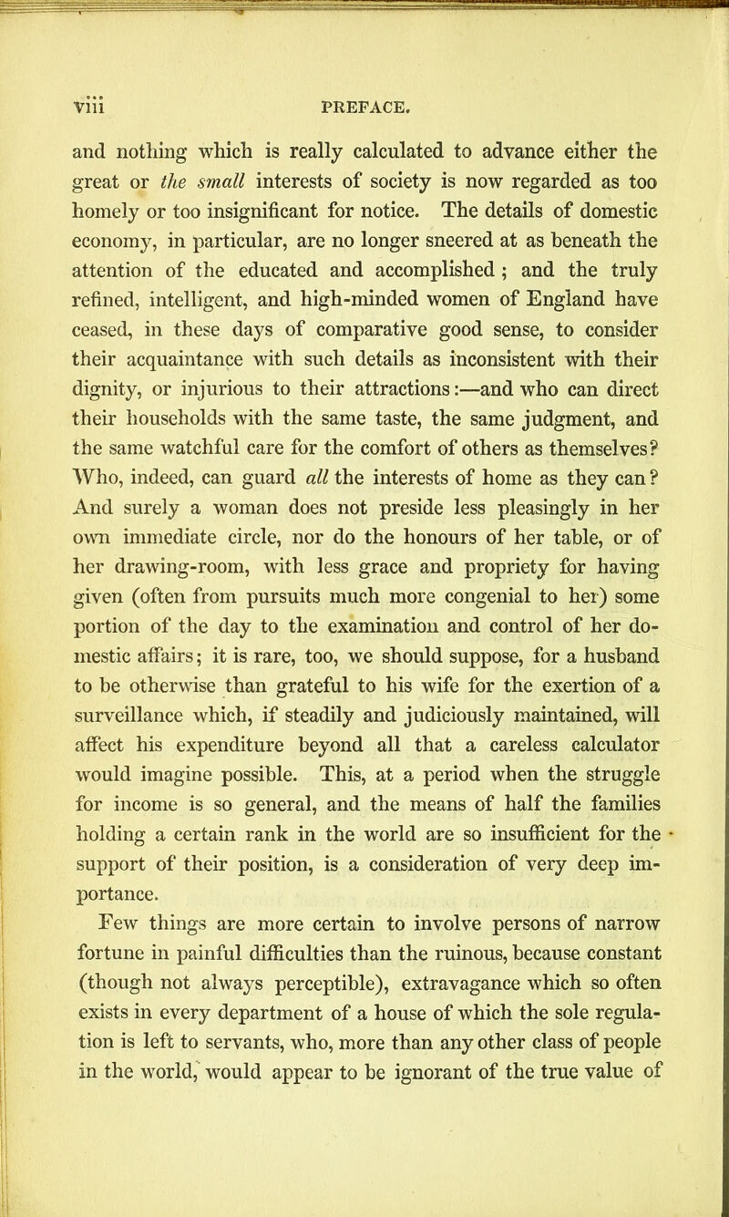 and nothing which is really calculated to advance either the great or the small interests of society is now regarded as too homely or too insignificant for notice. The details of domestic economy, in particular, are no longer sneered at as beneath the attention of the educated and accomplished ; and the truly refined, intelligent, and high-minded women of England have ceased, in these days of comparative good sense, to consider their acquaintance with such details as inconsistent with their dignity, or injurious to their attractions:—and who can direct their households with the same taste, the same judgment, and the same watchful care for the comfort of others as themselves? Who, indeed, can guard all the interests of home as they can ? And surely a woman does not preside less pleasingly in her own immediate circle, nor do the honours of her table, or of her drawing-room, with less grace and propriety for having given (often from pursuits much more congenial to her) some portion of the day to the examination and control of her do- mestic affairs; it is rare, too, we should suppose, for a husband to be otherwise than grateful to his wife for the exertion of a surveillance which, if steadily and judiciously maintained, will affect his expenditure beyond all that a careless calculator would imagine possible. This, at a period when the struggle for income is so general, and the means of half the families holding a certain rank in the world are so insufficient for the support of their position, is a consideration of very deep im- portance. Few things are more certain to involve persons of narrow fortune in painful difficulties than the ruinous, because constant (though not always perceptible), extravagance which so often exists in every department of a house of which the sole regula- tion is left to servants, who, more than any other class of people in the world, would appear to be ignorant of the true value of