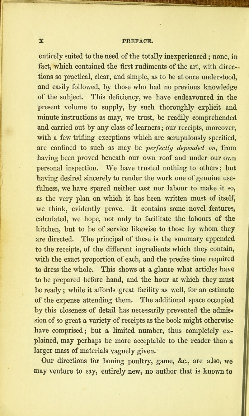 entirely suited to the need of the totally inexperienced; none, in fact, which contained the first rudiments of the art, with direc - tions so practical, clear, and simple, as to be at once understood, and easily followed, by those who had no previous knowledge of the subject. This deficiency, we have endeavoured in the present volume to supply, by such thoroughly explicit and minute instructions as may, we trust, be readily comprehended and carried out by any class of learners; our receipts, moreover, with a few trifling exceptions which are scrupulously specified, are confined to such as may be perfectly depended on, from having been proved beneath our own roof and under our own personal inspection. We have trusted nothing to others; but having desired sincerely to render the work one of genuine use- fulness, we have spared neither cost nor labour to make it so, as the very plan on which it has been written must of itself, we think, evidently prove. It contains some novel features, calculated, we hope, not only to facilitate the labours of the kitchen, but to be of service likewise to those by whom they are directed. The principal of these is the summary appended to the receipts, of the different ingredients which they contain, with the exact proportion of each, and the precise time required to dress the whole. This shows at a glance what articles have to be prepared before hand, and the hour at which they must be ready; while it affords great facility as well, for an estimate of the expense attending them. The additional space occupied by this closeness of detail has necessarily prevented the admis- sion of so great a variety of receipts as the book might otherwise have comprised; but a limited number, thus completely ex- plained, may perhaps be more acceptable to the reader than a larger mass of materials vaguely given. Our directions for boning poultry, game, &c., are also, we may venture to say, entirely new, no author that is known to