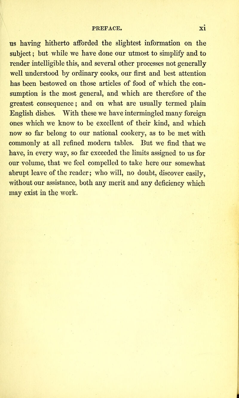 us haying hitherto afforded the slightest information on the subject; but while we have done our utmost to simplify and to render intelligible this, and several other processes not generally well understood by ordinary cooks, our first and best attention has been bestowed on those articles of food of which the con- sumption is the most general, and which are therefore of the greatest consequence; and on what are usually termed plain English dishes. With these we have intermingled many foreign ones which we know to he excellent of their kind, and which now so far belong to our national cookery, as to he met with commonly at all refined modern tables. But we find that we have, in every way, so far exceeded the limits assigned to us for our volume, that we feel compelled to take here our somewhat abrupt leave of the reader; who will, no doubt, discover easily, without our assistance, both any merit and any deficiency which may exist in the work.