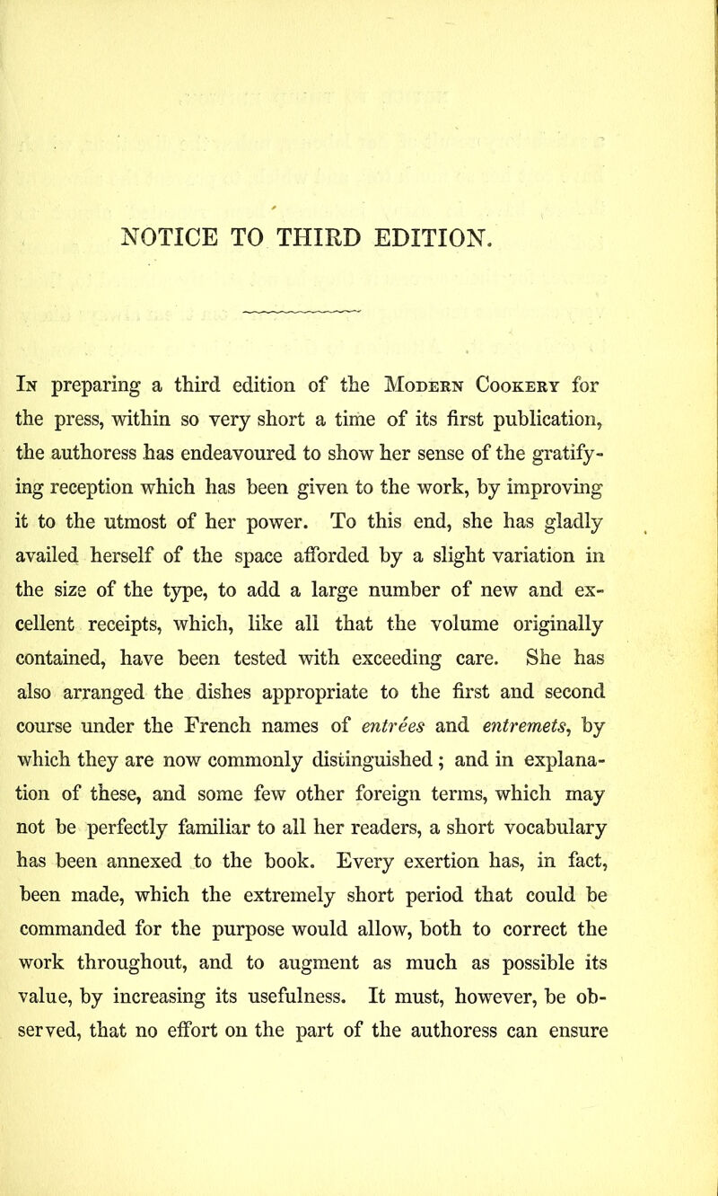 NOTICE TO THIRD EDITION. In preparing a third edition of the Modern Cookery for the press, within so very short a time of its first publication, the authoress has endeavoured to show her sense of the gratify- ing reception which has been given to the work, by improving it to the utmost of her power. To this end, she has gladly availed herself of the space afforded by a slight variation in the size of the type, to add a large number of new and ex- cellent receipts, which, like all that the volume originally contained, have been tested with exceeding care. She has also arranged the dishes appropriate to the first and second course under the French names of entrees and entremets, by which they are now commonly distinguished ; and in explana- tion of these, and some few other foreign terms, which may not be perfectly familiar to all her readers, a short vocabulary has been annexed to the book. Every exertion has, in fact, been made, which the extremely short period that could be commanded for the purpose would allow, both to correct the work throughout, and to augment as much as possible its value, by increasing its usefulness. It must, however, be ob- served, that no effort on the part of the authoress can ensure