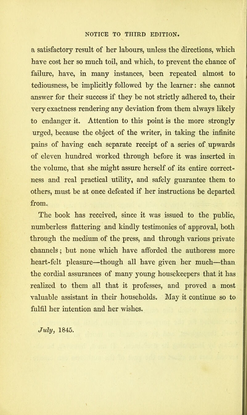 a satisfactory result of her labours, unless the directions, which have cost her so much toil, and which, to prevent the chance of failure, have, in many instances, been repeated almost to tediousness, be implicitly followed by the learner: she cannot answer for their success if they be not strictly adhered to, their very exactness rendering any deviation from them always likely to endanger it. Attention to this point is the more strongly urged, because the object of the writer, in taking the infinite pains of having each separate receipt of a series of upwards of eleven hundred worked through before it was inserted in the volume, that she might assure herself of its entire correct- ness and real practical utility, and safely guarantee them to others, must be at once defeated if her instructions be departed from. The book has received, since it was issued to the public, numberless flattering and kindly testimonies of approval, both through the medium of the press, and through various private channels; but none which have afforded the authoress more heart-felt pleasure—though all have given her much—than the cordial assurances of many young housekeepers that it has realized to them all that it professes, and proved a most valuable assistant in their households. May it continue so to fulfil her intention and her wishes. July, 1845.