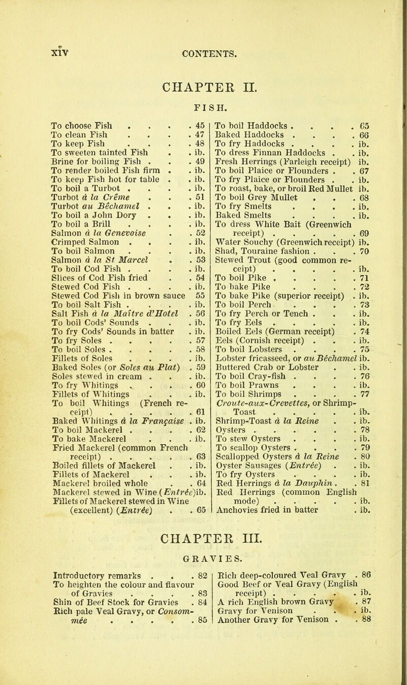 CHAPTER II. FISH. To choose Fish 45 To boil Haddocks .... 65 To clean Fish 47 Baked Haddocks . 66 To keep Fish 48 To fry Haddocks . ib. To sweeten tainted Fish . , ib. To dress Finnan Haddocks . ib. Brine for boiling Fish . 49 Fresh Herrings (Farleigh receipt) ib. To render boiled Fish firm , ib. To boil Plaice or Flounders . 67 To keep Fish hot for table * ib. To fry Plaice or Flounders . ib. To boil a Turbot . ib. To roast, bake, or broil Red Mullet ib. Turbot d la Creme 51 To boil Grey Mullet 68 Turbot au Bechamel . , ib. To fry Smelts . ib. To boil a John Dory . ib. Baked Smelts . ib. To boil a Brill ib. To dress White Bait (Greenwich Salmon d la Oenevoise 52 receipt) 69 Crimped Salmon . ib. Water Souchy (Greenwich receipt) ib. To boil Salmon ib. Shad, Touraine fashion . 70 Salmon a la St Marcel # 53 Stewed Trout (good common re- To boil Cod Fish . , , ib. ceipt) ib. Slices of Cod Fish fried 54 To boil Pike 71 Stewed Cod Fish . ib. To bake Pike . . . . 72 Stewed Cod Fish in brown sauce 55 To bake Pike (superior receipt) . ib. To boil Salt Fish . ib. To boil Perch . . . . 73 Salt Fish d la Maitre d’Hotel . 56 To fry Perch or Tench . ib. To boil Cods’ Sounds . ib. To fry Eels ib. To fry Cods’ Sounds in batter ib. Boiled Eels (German receipt) 74 To fry Soles . 57 Eels (Cornish receipt) . ib. To boil Soles . 58 To boil Lobsters . . . . 75 Fillets of Soles ib. Lobster fricasseed, or au Bechamel ib. Baked Soles (or Soles au Plat) . 59 Buttered Crab or Lobster ib. Soles stewed in cream . ib. To boil Cray-fish . . . . 76 To fry Whitings 60 To boil Prawns . . . . ib. Fillets of Whitings ib. To boil Shrimps . . . . 77 To boil Whitings (French re- Croute-aux-Crevettes, or Shrimp- ceipt) 61 Toast ib. Baked Whitings d la Francaise . ib. Shrimp-Toast d la Reine ib. To boil Mackerel . 62 Oysters 78 To bake Mackerel ib. To stew Oysters . . . . ib. Fried Mackerel (common French To scallop Oysters . . . . , 79 receipt) . 63 Scallopped Oysters d la Reine , 80 Boiled fillets of Mackerel ib. Oyster Sausages {Entree) ib. Fillets of Mackerel ib. To fry Oysters . . . . ib. Mackerel broiled whole , 64 Red Herrings d la Dauphin . . 81 Mackerel stewed in Wine (Entr6e)ib. Fillets of Mackerel stewed in Wine (excellent) (Enirie) . . 65 Red Herrings (common English mode) ib. Anchovies fried in batter . ib. CHAPTER III. GRAVIES. Introductory remarks . . .82 To heighten the colour and flavour of Gravies . . . .83 Shin of Beef Stock for Gravies . 84 Rich pale Veal Gravy, or Consom- mee 85 Rich deep-coloured Veal Gravy . 86 Good Beef or Veal Gravy (English receipt) ib. A rich English brown Gravy . 87 Gravy for Venison . !w' . ib. Another Gravy for Venison . . 88