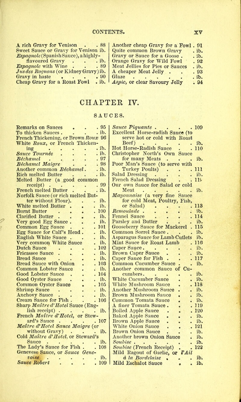A rich Gravy for Venison . . 88 Sweet Sauce or Gravy for Venison ib. Espagnole (Spanish Sauce), a highly- flavoured Gravy . . . ib. Espagnole with Wine . . .89 Jusdes Rognons (or Kidney Gravy) ib. Gravy in haste . . . .90 Cheap Gravy for a Roast Fowl . ib. Another cheap Gravy for a Fowl. 91 Quite common Brown Gravy . ib. Gravy or Sauce for a Goose . . ib. Orange Gravy for Wild Fowl . 92 Meat Jellies for Pies or Sauces . ib. A cheaper Meat Jelly . . .93 Glaze ib. Aspic, or clear Savoury Jelly . 94 CHAPTER IV. SAUCES. Remarks on Sauces . . .95 To thicken Sauces . . . . ib. French Thickening, or Brown Roux 96 White Roux, or French Thicken- ing ib. Sauce Tournte . . . . ib. Bechamel 97 Bechamel Maigre . . .98 Another common Bechamel. . ib. Rich melted Butter . . . ib. Melted Butter (a ,good common receipt) 99 French melted Butter . . . ib. Norfolk Sauce (or rich melted But- ter without Flour). . . ib. White melted Butter . . . ib. Burnt Butter . . . .100 Clarified Butter . . . . ib. Very good Egg Sauce . . . ib. Common Egg Sauce . . . 101 Egg Sauce for Calf’s Head . . ib. English White Sauce . . . ib. Very common White Sauce . ib. Dutch Sauce . . . .102 Fricassee Sauce .. .. ib. Bread Sauce . . . . ib. Bread Sauce with Onion . . 103 Common Lobster Sauce . . ib. Good Lobster Sauce . . . 104 Good Oyster Sauce . . . ib. Common Oyster Sauce . .105 Shrimp Sauce . . . . ib. Anchovy Sauce .... ib. Cream Sauce for Fish . . . 106 Sharp Maitre d’Hotel Sauce (Eng- lish receipt) . . . . ib. French Maitre d’Hotel, or Stew- ard’s Sauce . . . .107 Maitre d’Hotel Sauce Maigre (or without Gravy) . . . ib. Cold Maitre d’Hotel, or Steward’s Sauce ib. The Lady’s Sauce for Fish . . 108 Genevese Sauce, or Sauce Gene- voise . . . . . ib. Sauce Robert . . . .109 Sauce Piquante . . . .109 Excellent Horse-radish Sauce (to serve hot or cold with Roast Beef) ib. Hot Horse-Radish Sauce . .110 Christopher North’s Own Sauce for many Meats . . . ib. Poor Man’s Sauce (to serve with Turkey Poults) . . .Ill Salad Dressing . . . . ib. French Salad Dressing . .ID Our own Sauce for Salad or cold Meat ib. Mayonnaise (a very fine Sauce for cold Meat, Poultry, Fish, or Salad) . . . .113 Remoulade ib. Fennel Sauce . . . .114 Parsley and Butter . . . ib. Gooseberry Sauce for Mackerel . 115 Common Sorrel Sauce . . . ib. Asparagus Sauce for Lamb Cutlets ib. Mint Sauce for Roast Lamb . 116 Caper Sauce. . . . . ib. Brown Caper Sauce . . . ib. Caper Sauce for Fish . . .117 Common Cucumber Sauce . . ib. Another common Sauce of Cu- cumbers ib. White Cucumber Sauce . . ib. White Mushroom Sauce . . 118 Another Mushroom Sauce . . ib. Brown Mushroom Sauce • . ib. Common Tomata Sauce . . ib. A finer Tomata Sauce . . .119 Boiled Apple Sauce . . . 120 Baked Apple Sauce . . . ib. Brown Apple Sauce . . . ib. White Onion Sauce . . .121 Brown Onion Sauce . . . ib. Another brown Onion Sauce . ib. Soubise ib. Soubise (French Receipt) . . 122 Mild Ragout of Garlic, or VAil d la Bordelaise , . . ib. Mild Eschalot Sauce e . ib.