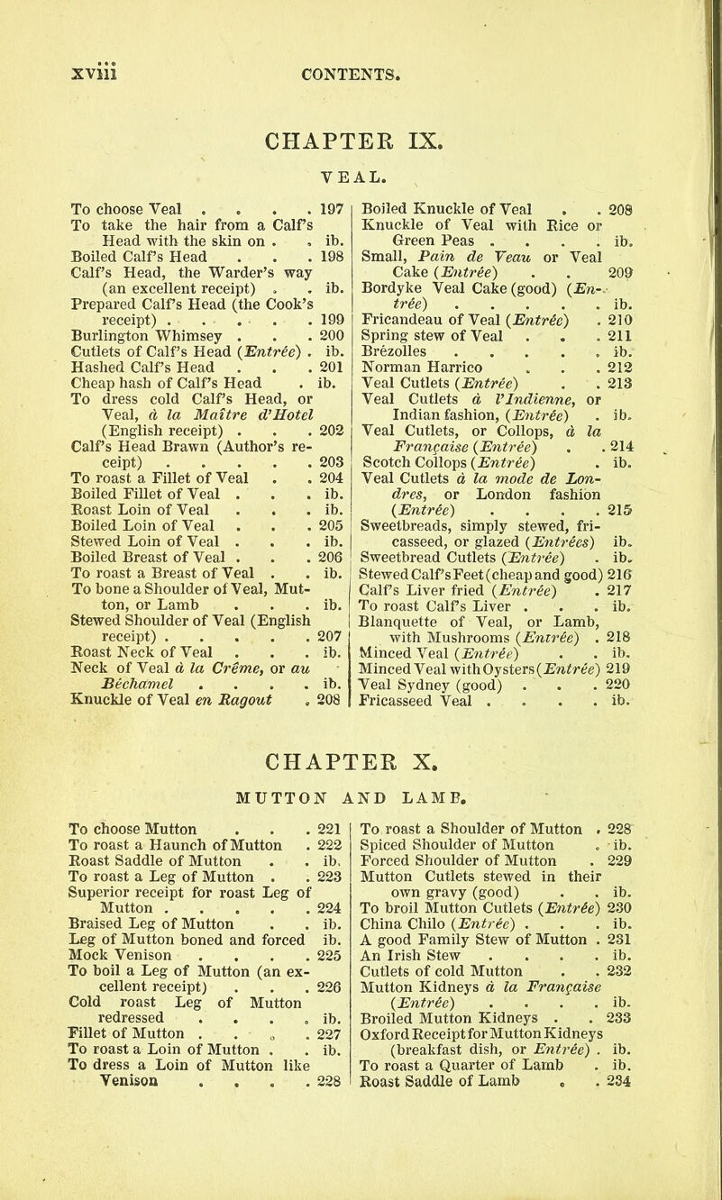 CHAPTER IX. VEAL. To choose Veal . To take the hair from a Calf s Head with the skin on . Boiled Calf’s Head Calf’s Head, the Warder’s way (an excellent receipt) Prepared Calf’s Head (the Cook’s receipt) . Burlington Whimsey . Cutlets of Calf’s Head {Entree) . Hashed Calf’s Head Cheap hash of Calf’s Head To dress cold Calf’s Head, or Veal, d la Maitre d’Hotel (English receipt) . Calf’s Head Brawn (Author’s re- ceipt) . To roast a Fillet of Veal Boiled Fillet of Veal . Boast Loin of Veal . . Boiled Loin of Veal Stewed Loin of Veal . Boiled Breast of Veal . To roast a Breast of Veal . To bone a Shoulder of Veal, Mut- ton, or Lamb Stewed Shoulder of Veal (English receipt) . . . . Boast Neck of Veal Neck of Veal a la Creme, or au Bechamel .... Knuckle of Veal en Ragout 197 ib. 198 . ib. 199 200 ib. 201 ib. 202 203 204 ib. ib. 205 ib. 206 ib. ib. 207 ib. ib. Boiled Knuckle of Veal . . 208 Knuckle of Veal with Bice or Green Peas . . . . ib. Small, Pain de Veau or Veal Cake (Entree) . . 209 Bordyke Veal Cake (good) (En-.- tr&e) ib. Fricandeau of Veal (Entree) . 210 Spring stew of Veal . . .211 Brezolles ib. Norman Harrico . . . 212 Veal Cutlets (Entree) . . 213 Veal Cutlets a Vlndiervne, or Indian fashion, (Entree) . ib. Veal Cutlets, or Collops, d la Frangaise (Entree) . . 214 Scotch Collops (Entree) . ib. Veal Cutlets d la mode de Lon- dres, or London fashion (Entrie) .... 215 Sweetbreads, simply stewed, fri- casseed, or glazed (Entrees) ib. Sweetbread Cutlets (Entree) . ib. Stewed Calf’s Feet (cheap and good) 216 Calfs Liver fried (Entree) . 217 To roast Calfs Liver . . . ib. Blanquette of Veal, or Lamb, with Mushrooms (Entree) . 218 Minced Veal (Entr&e) . . ib. Minced Veal with Oysters (Entree) 219 Veal Sydney (good) . . . 220 Fricasseed Veal . . . . ib. CHAPTER X. MUTTON AND LAMB. To choose Mutton . . . 221 To roast a Haunch of Mutton . 222 Boast Saddle of Mutton . . ib. To roast a Leg of Mutton . . 223 Superior receipt for roast Leg of Mutton 224 Braised Leg of Mutton . . ib. Leg of Mutton boned and forced ib. Mock Venison .... 225 To boil a Leg of Mutton (an ex- cellent receipt) . . . 226 Cold roast Leg of Mutton redressed . . . . ib. Fillet of Mutton . 227 To roast a Loin of Mutton . . ib. To dress a Loin of Mutton like Venison . . . .228 To roast a Shoulder of Mutton . 228 Spiced Shoulder of Mutton „ - ib. Forced Shoulder of Mutton . 229 Mutton Cutlets stewed in their own gravy (good) . . ib. To broil Mutton Cutlets (Entr&e) 230 China Chilo (Entree) . . . ib. A good Family Stew of Mutton . 231 An Irish Stew . . . . ib. Cutlets of cold Mutton . . 232 Mutton Kidneys d la Frangaise (Entree) . . . . ib. Broiled Mutton Kidneys . . 233 Oxford Keceipt for Mutton Kidneys (breakfast dish, or Entree) . ib. To roast a Quarter of Lamb . ib. Boast Saddle of Lamb , . 234