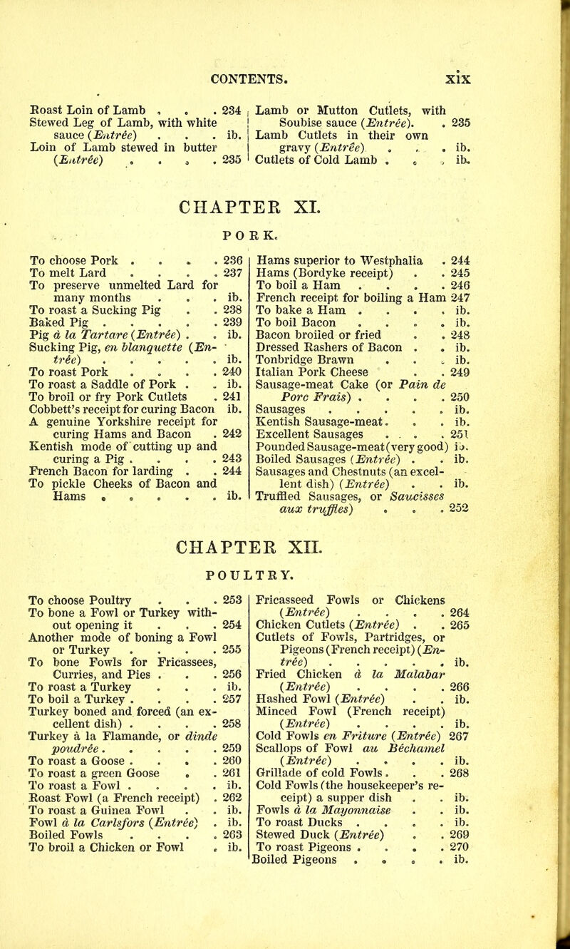 Roast Loin of Lamb , . . 234 , Lamb or Mutton Cutlets, with Stewed Leg of Lamb, with white ! Soubise sauce {Entree). . 235 sauce (Entree) . . . ib. j Lamb Cutlets in their own Loin of Lamb stewed in butter I gravy {Entree) . , . ib. {Entrie) . . . 235 1 Cutlets of Cold Lamb . t , ib. CHAPTER XL PORK. To choose Pork .... 236 To melt Lard .... 237 To preserve unmelted Lard for many months . . . ib. To roast a Sucking Pig . . 238 Baked Pig 239 Pig d la Tartare {Entree) . . ib. Sucking Pig, en blanquette {En- ' tree) ib. To roast Pork .... 240 To roast a Saddle of Pork . . ib. To broil or fry Pork Cutlets . 241 Cobbett’s receipt for curing Bacon ib. A genuine Yorkshire receipt for curing Hams and Bacon . 242 Kentish mode of 'cutting up and curing a Pig .... 243 French Bacon for larding . . 244 To pickle Cheeks of Bacon and Hams ..... ib. Hams superior to Westphalia Hams (Bordyke receipt) To boil a Ham .... French receipt for boiling a Ham To bake a Ham .... To boil Bacon .... Bacon broiled or fried Dressed Rashers of Bacon . Tonbridge Brawn Italian Pork Cheese Sausage-meat Cake (or Pain de Pore Frais) .... Sausages Kentish Sausage-meat. Excellent Sausages ... Pounded Sausage-meat (very good) Boiled Sausages (Entree) Sausages and Chestnuts (an excel- lent dish) {Entr&e) Truffled Sausages, or Saucisses aux truffles) 244 245 246 247 ib. ib. 248 ib. ib. 249 250 ib. ib. 251 ii>. . ib. ib. CHAPTER XII. POULTRY. To choose Poultry . . . 253 To bone a Fowl or Turkey with- out opening it 254 Another mode of boning a Fowl or Turkey .... 255 To bone Fowls for Fricassees, Curries, and Pies . . . 256 To roast a Turkey . . . ib. To boil a Turkey . . . .257 Turkey boned and forced (an ex- cellent dish) .... 258 Turkey a la Flamande, or dinde poudree 259 To roast a Goose .... 260 To roast a green Goose . .261 To roast a Fowl . . . . ib. Roast Fowl (a French receipt) . 262 To roast a Guinea Fowl . . ib. Fowl d la Carlsfors {Entree) . ib. Boiled Fowls .... 263 To broil a Chicken or Fowl e ib. Fricasseed Fowls or Chickens {Entree) . Chicken Cutlets {Entree) . Cutlets of Fowls, Partridges, or Pigeons (French receipt) {En- tree) Fried Chicken d la Malabar {Entree) . . . . Hashed Fowl {Entree) Minced Fowl (French receipt) {Entree) . . . . Cold Fowls en Friture {Entree) Scallops of Fowl au Bechamel {Entree) . Grillade of cold Fowls . Cold Fowls (the housekeeper’s re- ceipt) a supper dish Fowls d la Mayonnaise To roast Ducks .... Stewed Duck {Entree) To roast Pigeons .... Boiled Pigeons .... 264 265 ib. 266 ib. ib. 267 ib. 268 ib. ib. 269 270 ib.