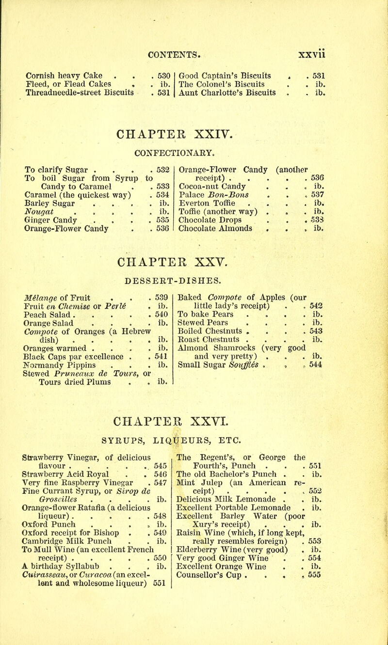 Cornish heavy Cake Fleed, or Flead Cakes . Threadneedle-street Biscuits . 530 . ib. . 531 Good Captain’s Biscuits The Colonel's Biscuits Aunt Charlotte’s Biscuits . 531 . ib. . ib. CHAPTER XXIY. CONFECTIONARY. To clarify Sugar . . 532 Orange-Flower Candy (another To boil Sugar from Syrup to receipt) . 536 Candy to Caramel . 533 Cocoa-nut Candy ib. Caramel (the quickest way) . 534 Palace Bon-Bons . , 537 Barley Sugar . ib. Everton Toffie ib. Nougat .... . ib. Toffie (another way) . ib. Ginger Candy . 535 Chocolate Drops . . 533 Orange-Flower Candy . 536 Chocolate Almonds . ib. CHAPTER XXY. DESSERT-DISHES. Melange of Fruit 539 Baked Compote of Apples (our Fruit en Chemise or Pale ib. little lady’s receipt) 542 Peach Salad 540 To bake Pears ib. Orange Salad .... ib. Stewed Pears ib. Compote of Oranges (a Hebrew Boiled Chestnuts . 543 dish) ib. Roast Chestnuts . ib. Oranges warmed .... ib. Almond Shamrocks (very good Black Caps par excellence . 541 and very pretty) . ib. Normandy Pippins Stewed Pruneaux de Tours, or ib. Small Sugar Souffles . „ <* 544 Tours dried Plums . . ib. CHAPTER XXYI. SYRUPS, LIQUEURS, ETC. Strawberry Vinegar, of delicious flavour 545 Strawberry Acid Royal . . 546 Very fine Raspberry Vinegar . 547 Fine Currant Syrup, or Strop de Groseilles . . . . ib. Orange-flower Ratafia (a delicious liqueur) .... . 548 Oxford Punch o ib. Oxford receipt for Bishop . . 549 Cambridge Milk Punch . ib. To Mull Wine (an excellent French receipt) .... . 550 A birthday Syllabub . ib. Cuirasseau, or Curacoa{an excel- lent and wholesome liqueur) 551 The Regent’s, or George the Fourth’s, Punch . . . 551 The old Bachelor’s Punch . . ib. Mint Julep (an American re- ceipt) ..... 552 Delicious Milk Lemonade . . ib. Excellent Portable Lemonade . ib. Excellent Barley Water (poor Xury’s receipt) . . . ib. Raisin Wine (which, if long kept, really resembles foreign) . 553 Elderberry Wine (very good) . ib. Very good Ginger Wine . . 554 Excellent Orange Wine . . ib. Counsellor’s Cup . . . , 555