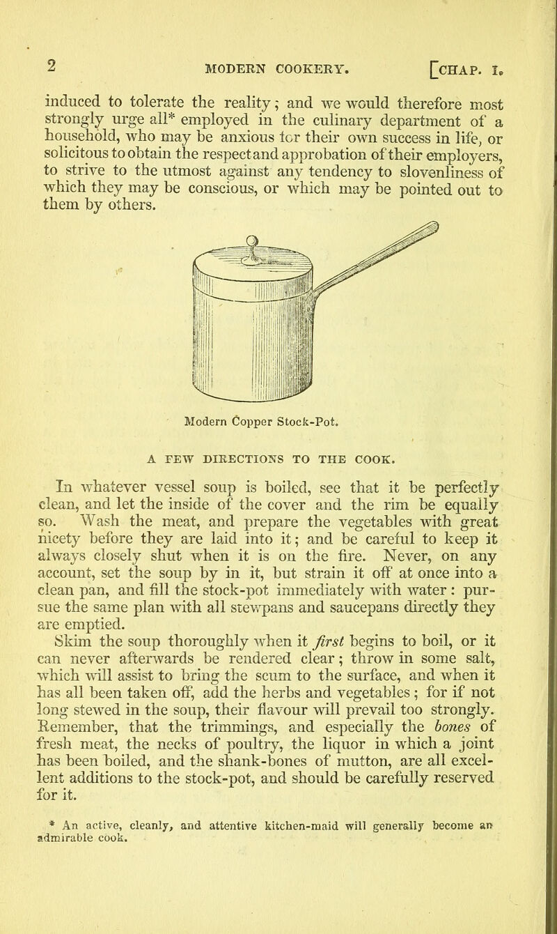 induced to tolerate the reality; and we would therefore most strongly urge all* employed in the culinary department of a household, who may be anxious lor their own success in life, or solicitous to obtain the respect and approbation of their employers, to strive to the utmost against any tendency to slovenliness of which they may be conscious, or which may be pointed out to them by others. A FEW DIRECTIONS TO THE COOK. In whatever vessel soup is boiled, see that it be perfectly clean, and let the inside of the cover and the rim be equally so. Wash the meat, and prepare the vegetables with great nicety before they are laid into it; and be careful to keep it always closely shut when it is on the fire. Never, on any account, set the soup by in it, but strain it off at once into a clean pan, and fill the stock-pot immediately with water : pur- sue the same plan with all stewpans and saucepans directly they are emptied. Skim the soup thoroughly when it first begins to boil, or it can never afterwards be rendered clear; throw in some salt, which will assist to bring the scum to the surface, and when it has all been taken off, add the herbs and vegetables ; for if not long stewed in the soup, their flavour will prevail too strongly. Remember, that the trimmings, and especially the bones of fresh meat, the necks of poultry, the liquor in which a joint has been boiled, and the shank-bones of mutton, are all excel- lent additions to the stock-pot, and should be carefully reserved for it. * An active, cleanly, and attentive kitchen-maid will generally become an admirable cook.