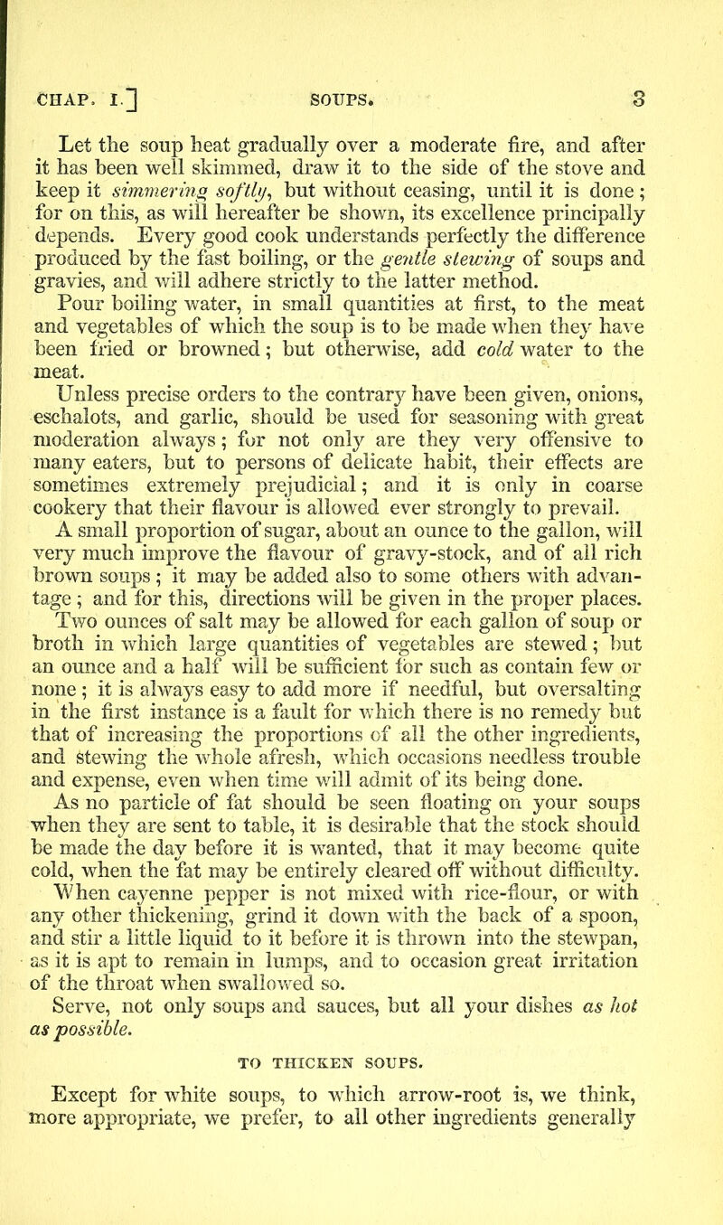 Let the soup heat gradually over a moderate fire, and after it has been well skimmed, draw it to the side of the stove and keep it simmering softly, but without ceasing, until it is done ; for on this, as will hereafter he shown, its excellence principally depends. Every good cook understands perfectly the difference produced by the fast boiling, or the gentle slewing of soups and gravies, and will adhere strictly to the latter method. Pour boiling water, in small quantities at first, to the meat and vegetables of which the soup is to be made when they have been fried or browned; but otherwise, add cold water to the meat. Unless precise orders to the contrary have been given, onions, eschalots, and garlic, should be used for seasoning with great moderation always; for not only are they very offensive to many eaters, but to persons of delicate habit, their effects are sometimes extremely prejudicial; and it is only in coarse cookery that their flavour is allowed ever strongly to prevail. A small proportion of sugar, about an ounce to the gallon, will very much improve the flavour of gravy-stock, and of all rich brown soups ; it may be added also to some others with advan- tage ; and for this, directions will be given in the proper places. Two ounces of salt may be allowed for each gallon of soup or broth in which large quantities of vegetables are stewed; but an ounce and a half will be sufficient for such as contain few or none ; it is always easy to add more if needful, but oversalting in the first instance is a fault for which there is no remedy but that of increasing the proportions of all the other ingredients, and fetewing the whole afresh, which occasions needless trouble and expense, even when time will admit of its being done. As no particle of fat should be seen floating on your soups when they are sent to table, it is desirable that the stock should be made the day before it is wanted, that it may become quite cold, when the fat may be entirely cleared off without difficulty. When cayenne pepper is not mixed with rice-flour, or with any other thickening, grind it down with the back of a spoon, and stir a little liquid to it before it is thrown into the stewpan, as it is apt to remain in lumps, and to occasion great irritation of the throat when swallowed so. Serve, not only soups and sauces, but all your dishes as hot as possible. TO THICKEN SOUPS. Except for white soups, to which arrow-root is, we think, more appropriate, we prefer, to all other ingredients generally