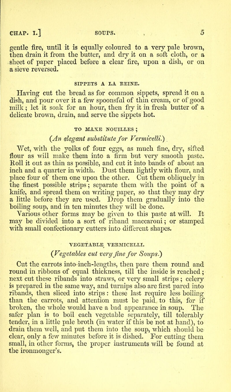 gentle fire, until it is equally coloured to a very pale brown, then drain it from the butter, and dry it on a soft cloth, or a sheet of paper placed before a clear fire, upon a dish, or on a sieve reversed. SIPPETS A LA HEINE. Having cut the bread as for common sippets, spread it on a dish, and pour over it a few spoonsful of thin cream, or of good milk; let it soak for an hour, then fry it in fresh butter of a delicate brown, drain, and serve the sippets hot. TO MAKE NOUIEEES ; (An elegant substitute for Vermicelli.) . Wet, with the yolks of four eggs, as much fine, dry, sifted flour as will make them into a firm but very smooth paste. Roll it out as thin as possible, and cut it into bands of about an inch and a quarter in width. Dust them lightly with flour, and place four of them one upon the other. Cut them obliquely in the finest possible strips; separate them with the point of a knife, and spread them on writing paper, so that they may dry a little before they are used. Drop them gradually into the boiling soup, and in ten minutes they will be done. Various other forms may be given to this paste at will. If may be divided into a sort of riband maccaroni; or stamped with small confectionary cutters into different shapes. VEGETABLE, VERMICELLI. (Vegetables cut very fine for Soups.) Cut the carrots into inch-lengths, then pare them round and round in ribbons of equal thickness, till the inside is reached; next cut these ribands into straws, or very small strips ; celery is prepared in the same way, and turnips also are first pared into ribands, then sliced into strips: these last require less boiling than the carrots, and attention must be paid., to this, for if broken, the whole would have a bad appearance in soup. The safer plan is to boil each vegetable separately, till tolerably tender, in a little pale broth (in water if this be not at hand), to drain them well, and put them into the soup, which should be clear, only a few minutes before it is dished. For cutting them small, in other forms, the proper instruments will be found at the ironmonger’s.