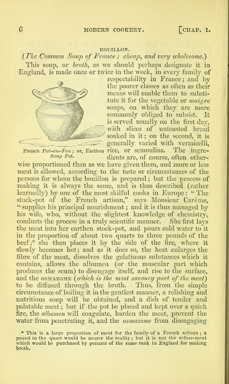 BOUILLON. (The Common Soup of France ; cheap, and very wholesome.) This soup, or broth, as we should perhaps designate it in England, is made once or twice in the week, in every family of respectability in France; and by the poorer classes as often as their means will enable them to substi- tute it for the vegetable or maigre soups, on which they are more commonly obliged to subsist. It is served usually on the first day, with slices of untoasted bread soaked in it; on the second, it is generally varied with vermicelli, French Pot-au-Feu; or, Earthen rice, or semoulina. The ingre- Soup Pot. dients are, of course, often other- wise proportioned than as we have given them, and more or less meat is allowed, according to the taste or circumstances of the persons for whom the bouillon is prepared; but the process of making it is always the same, and is thus described (rather learnedly) by one of the most skilful cooks in Europe : “ The stock-pot of the French artisan,” says Monsieur Careme, “ supplies his principal nourishment; and it is thus managed by his wife, who, without the slightest knowledge of chemistry, conducts the process in a truly scientific manner. She first lays the meat into her earthen stock-pot, and pours cold water to it in the proportion of about two quarts to three pounds of the beef;* she then places it by the side of the fire, where it slowly becomes hot; and as it does so, the heat enlarges the fibre of the meat, dissolves the gelatinous substances which it contains, allows the albumen (or the muscular part which produces the scum) to disengage itself, and rise to the surface, and the osmazome (which is the most savoury part of the meat) to be diffused through the broth. Thus, from the simple circumstance of boiling it in the gentlest manner, a relishing and nutritious soup will be obtained, and a dish of tender and palatable meat; but if the pot be placed and kept over a quick fire, the albumen will coagulate, harden the meat, prevent the water from penetrating it, and the osmazome from disengaging * This is a large proportion of meat for the family of a French artisan ; a pound to the quart would be nearer the reality ; but it is not the refuse-meat which would be purchased by persons of the same rank in England for making broth.