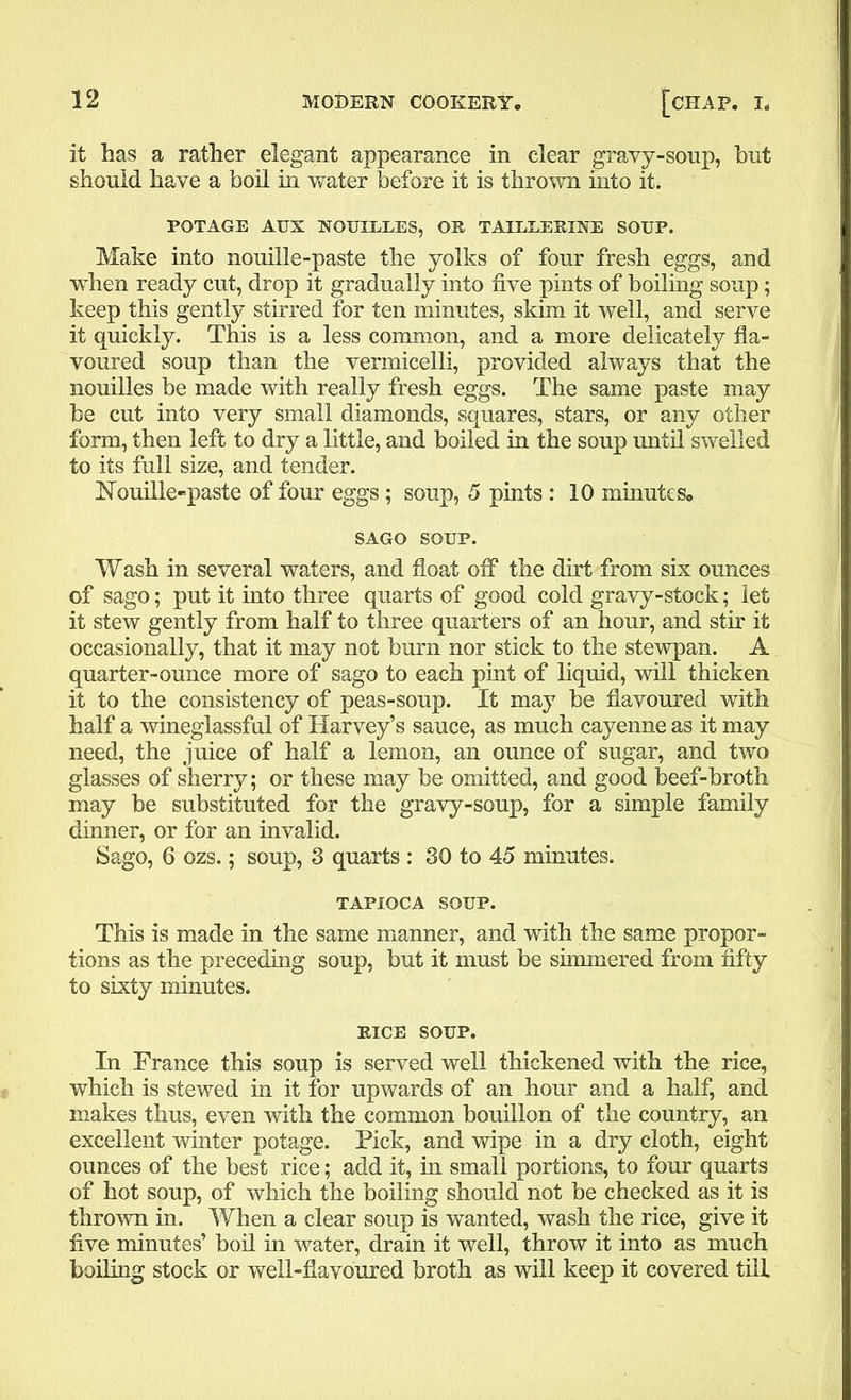 it has a rather elegant appearance in clear gravy-soup, but should have a boil in water before it is thrown into it. POTAGE AUX NOUIULES, OR TAIEUERINE SOUP. Make into nouille-paste the yolks of four fresh eggs, and when ready cut, drop it gradually into five pints of boiling soup; keep this gently stirred for ten minutes, skim it well, and serve it quickly. This is a less common, and a more delicately fla- voured soup than the vermicelli, provided always that the nouilles be made with really fresh eggs. The same paste may be cut into very small diamonds, squares, stars, or any other form, then left to dry a little, and boiled in the soup until swelled to its full size, and tender. Nouille-paste of four eggs; soup, 5 pints : 10 minute s, SAGO SOUP. Wash in several waters, and float off the dirt from six ounces of sago; put it into three quarts of good cold gravy-stock; let it stew gently from half to three quarters of an hour, and stir it occasionally, that it may not burn nor stick to the stewpan. A quarter-ounce more of sago to each pint of liquid, will thicken it to the consistency of peas-soup. It may be flavoured with half a wineglassful of Harvey’s sauce, as much cayenne as it may need, the juice of half a lemon, an ounce of sugar, and two glasses of sherry; or these may be omitted, and good beef-broth may be substituted for the gravy-soup, for a simple family dinner, or for an invalid. Sago, 6 ozs.; soup, 3 quarts : 30 to 45 minutes. TAPIOCA SOUP. This is made in the same manner, and with the same propor- tions as the preceding soup, but it must be simmered from fifty to sixty minutes. RICE SOUP. In France this soup is served well thickened with the rice, which is stewed in it for upwards of an hour and a half, and makes thus, even with the common bouillon of the country, an excellent winter potage. Pick, and wipe in a dry cloth, eight ounces of the best rice; add it, in small portions, to four quarts of hot soup, of which the boiling should not be checked as it is thrown in. When a clear soup is wanted, wash the rice, give it five minutes’ boil in water, drain it well, throw it into as much boiling stock or well-flavoured broth as will keep it covered till