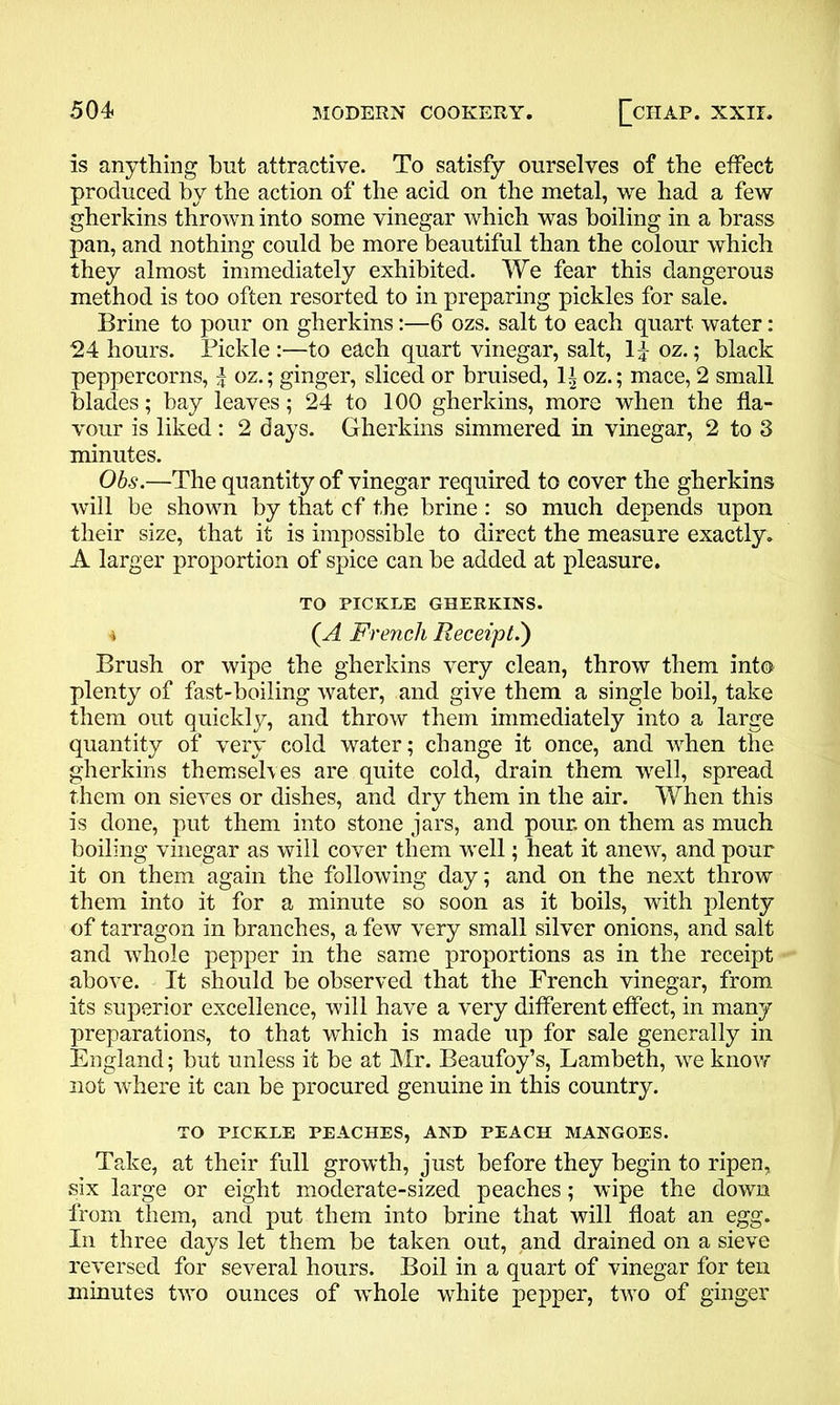 is anything hut attractive. To satisfy ourselves of the effect produced by the action of the acid on the metal, we had a few gherkins thrown into some vinegar which was boiling in a brass pan, and nothing could be more beautiful than the colour which they almost immediately exhibited. We fear this dangerous method is too often resorted to in preparing pickles for sale. Brine to pour on gherkins:—6 ozs. salt to each quart water: 24 hours. Pickle :—to each quart vinegar, salt, If oz.; black peppercorns, f oz.; ginger, sliced or bruised, 1± oz.; mace, 2 small blades; hay leaves; 24 to 100 gherkins, more when the fla- vour is liked: 2 days. Gherkins simmered in vinegar, 2 to 3 minutes. Obs.—The quantity of vinegar required to cover the gherkins will be shown by that cf the brine: so much depends upon their size, that it is impossible to direct the measure exactly. A larger proportion of spice can be added at pleasure. TO PICKLE GHERKINS. 4 (A French Receipt.) Brush or wipe the gherkins very clean, throw them into plenty of fast-boiling water, and give them a single boil, take them out quickly, and throw them immediately into a large quantity of very cold water; change it once, and when the gherkins themselves are quite cold, drain them well, spread them on sieves or dishes, and dry them in the air. When this is done, put them into stone jars, and pour, on them as much boiling vinegar as will cover them well; heat it anew, and pour it on them again the following day; and on the next throw them into it for a minute so soon as it boils, with plenty of tarragon in branches, a few very small silver onions, and salt and whole pepper in the same proportions as in the receipt above. It should be observed that the French vinegar, from its superior excellence, will have a very different effect, in many preparations, to that which is made up for sale generally in England; but unless it be at Mr. Beaufoy’s, Lambeth, we know not where it can be procured genuine in this country. TO PICKLE PEACHES, AND PEACH MANGOES. Take, at their full growth, just before they begin to ripen, six large or eight moderate-sized peaches; wipe the down from them, and put them into brine that will float an egg. In three days let them be taken out, and drained on a sieve reversed for several hours. Boil in a quart of vinegar for ten minutes two ounces of whole white pepper, two of ginger