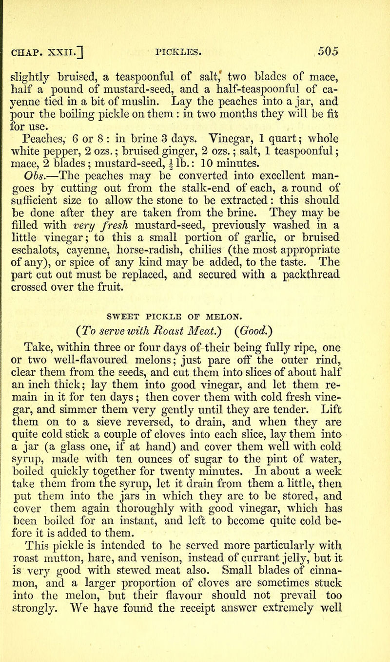 slightly bruised, a teaspoonful of salt* two blades of mace, half a pound of mustard-seed, and a half-teaspoonful of ca- yenne tied in a bit of muslin. Lay the peaches into a jar, and pour the boiling pickle on them : in two months they will be fit for use. Peaches,- 6 or 8 : in brine 3 days. Vinegar, 1 quart; whole white pepper, 2 ozs.; bruised ginger, 2 ozs.; salt, 1 teaspoonful; mace, 2 blades; mustard-seed, i lb.: 10 minutes. Obs.—The peaches may be converted into excellent man- goes by cutting out from the stalk-end of each, a round of sufficient size to allow the stone to be extracted: this should be done after they are taken from the brine. They may be filled with very fresh mustard-seed, previously washed in a little vinegar; to this a small portion of garlic, or bruised eschalots, cayenne, horse-radish, chilies (the most appropriate of any), or spice of any kind may be added, to the taste. The part cut out must be replaced, and secured with a packthread crossed over the fruit. SWEET PICKLE OE MELON. (To serve with Roast Meatf (Good.) Take, within three or four days of their being fully ripe, one or two well-flavoured melons; just pare off the outer rind, clear them from the seeds, and cut them into slices of about half an inch thick; lay them into good vinegar, and let them re- main in it for ten days; then cover them with cold fresh vine- gar, and simmer them very gently until they are tender. Lift them on to a sieve reversed, to drain, and when they are quite cold stick a couple of cloves into each slice, lay them into a jar (a glass one, if at hand) and cover them well with cold syrup, made with ten ounces of sugar to the pint of water, boiled quickly together for twenty minutes. In about a week take them from the syrup, let it drain from them a little, then put them into the jars in which they are to be stored, and cover them again thoroughly with good vinegar, which has been boiled for an instant, and left to become quite cold be- fore it is added to them. This pickle is intended to be served more particularly with roast mutton, hare, and venison, instead of currant jelly, but it is very good with stewed meat also. Small blades of cinna- mon, and a larger proportion of cloves are sometimes stuck into the melon, but their flavour should not prevail too strongly. We have found the receipt answer extremely well